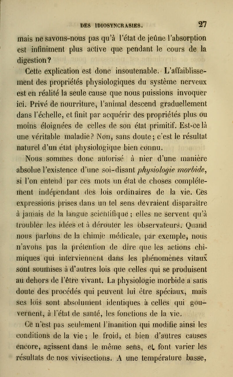 mais ne savons-nous pas qu'à l'état de jeûne l'absorption est infiniment plus active que pendant le cours de la digestion? Cette explication est donc insoutenable. L'affaiblisse- ment des propriétés physiologiques du système nerveux est en réalité la seule cause que nous puissions invoquer ici. Privé de nourriture, l'animal descend graduellement dans l'échelle, et finit par acquérir des propriétés plus ou moins éloignées de celles de son état primitif. Est-ce là une véritable maladie? Non, sans doute; c'est le résultat naturel d'un état physiologique bien connu. Nous sommes donc autorisé à nier d'une manière absolue l'existence d'une soi-disant physiologie morbide, si l'on entend par ces mots un état de choses complète- ment indépendant des lois ordinaires de la vie. Ces expressions prises dans un tel sens devraient disparaître à jamais de la langue scientifique ; elles ne servent qu'à troubler les idées et à dérouter les observateurs. Quand nous parlons de la chimie médicale, par exemple, nous n'avons pas la prétention de dire que les actions chi- miques qui interviennent dans les phénomènes vitaux sont soumises à d'autres lois que celles qui se produisent au dehors de l'être vivant. La physiologie morbide a sans doute des procédés qui peuvent lui être spéciaux, mais ses lois sont absolument identiques à celles qui gou- vernent, à l'état de santé, les fonctions de la vie. Ce n'est pas seulement l'inanition qui modifie ainsi les conditions delà vie; le froid, et bien d'autres causes encore, agissent dans le même sens, et font varier les résultats de nos vivisections. A une température basse,