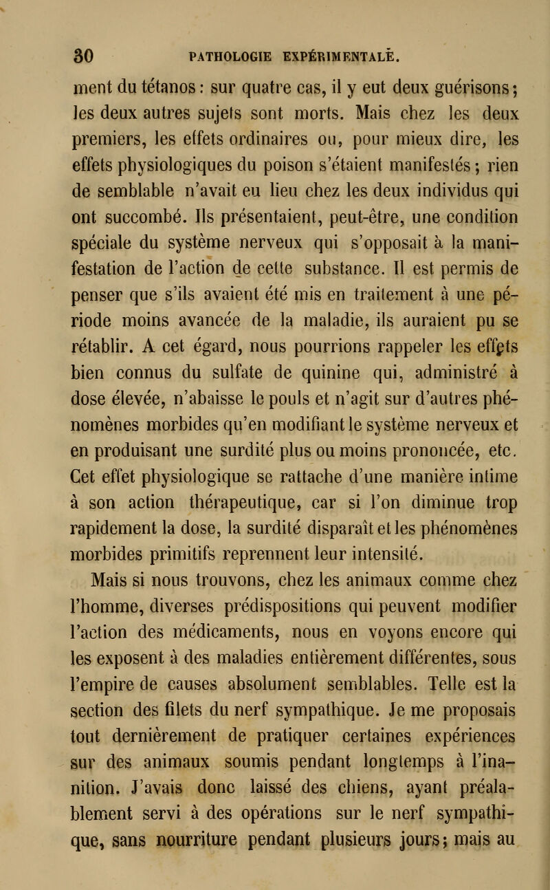 ment du tétanos : sur quatre cas, il y eut deux guérisons ; les deux autres sujets sont morts. Mais chez les deux premiers, les effets ordinaires ou, pour mieux dire, les effets physiologiques du poison s'étaient manifestés ; rien de semblable n'avait eu lieu chez les deux individus qui ont succombé. Ils présentaient, peut-être, une condition spéciale du système nerveux qui s'opposait à la mani- festation de l'action de cette substance. Il est permis de penser que s'ils avaient été mis en traitement à une pé- riode moins avancée de la maladie, ils auraient pu se rétablir. A cet égard, nous pourrions rappeler les effets bien connus du sulfate de quinine qui, administré à dose élevée, n'abaisse le pouls et n'agit sur d'autres phé- nomènes morbides qu'en modifiant le système nerveux et en produisant une surdité plus ou moins prononcée, etc. Cet effet physiologique se rattache d'une manière intime à son action thérapeutique, car si l'on diminue trop rapidement la dose, la surdité disparaît et les phénomènes morbides primitifs reprennent leur intensité. Mais si nous trouvons, chez les animaux comme chez l'homme, diverses prédispositions qui peuvent modifier l'action des médicaments, nous en voyons encore qui les exposent à des maladies entièrement différentes, sous l'empire de causes absolument semblables. Telle est la section des filets du nerf sympathique. Je me proposais tout dernièrement de pratiquer certaines expériences sur des animaux soumis pendant longtemps à l'ina- nition. J'avais donc laissé des chiens, ayant préala- blement servi à des opérations sur le nerf sympathi- que, sans nourriture pendant plusieurs jours; mais au