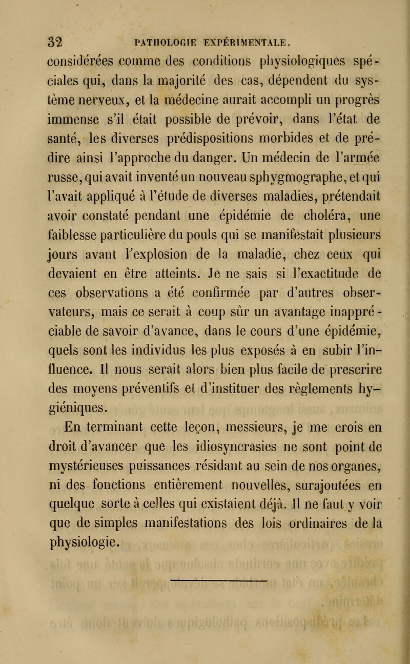 considérées comme des conditions physiologiques spé- ciales qui, dans la majorité des cas, dépendent du sys- tème nerveux, et la médecine aurait accompli un progrès immense s'il était possible de prévoir, dans l'état de santé, les diverses prédispositions morbides et de pré- dire ainsi l'approche du danger. Un médecia de l'armée russe, qui avait inventé un nouveau sphygmographe, et qui l'avait appliqué à l'étude de diverses maladies, prétendait avoir constaté pendant une épidémie de choléra, une faiblesse particulière du pouls qui se manifestait plusieurs jours avant l'explosion de la maladie, chez ceux qui devaient en être atteints. Je ne sais si l'exactitude de ces observations a été confirmée par d'autres obser- vateurs, mais ce serait à coup sûr un avantage inappré - ciable de savoir d'avance, dans le cours d'une épidémie, quels sont les individus les plus exposés à en subir l'in- fluence. Il nous serait alors bien plus facile de prescrire des moyens préventifs et d'instituer des règlements hy- giéniques. En terminant cette leçon, messieurs, je me crois en droit d'avancer que les idiosyncrasies ne sont point de mystérieuses puissances résidant au sein de nos organes, ni des fonctions entièrement nouvelles, surajoutées en quelque sorte à celles qui existaient déjà. 11 ne faut y voir que de simples manifestations des lois ordinaires de la physiologie.