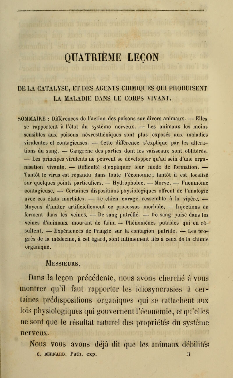 QUATRIÈME LEÇON DE LA CATALYSE, ET DES AGENTS CHIMIQUES QUI PRODUISENT LA MALADIE DANS LE CORPS VIVANT. SOMMAIRE : Différences de l'action des poisons sur divers animaux. — Elles se rapportent à l'état du système nerveux. — Les animaux les moins sensibles aux poisons névrosthéniques sont plus exposés aux maladies virulentes et contagieuses. — Cette différence s'explique par les altéra- tions du sang. — Gangrène des parties dont les vaisseaux sont oblitérés. — Les principes virulents ne peuvent se développer qu'au sein d'une orga- nisation vivante. — Difficulté d'expliquer leur mode de formation. — Tantôt le virus est répandu dans toute l'économie ; tantôt il est localisé sur quelques points particuliers. — Hydrophobie. —Morve. — Pneumonie contagieuse. — Certaines dispositions physiologiques offrent de l'analogie avec ces états morbides. — Le chien enragé ressemble à la vipère. — Moyens d'imiter artificiellement ce processus morbide. — Injections de ferment dans les veines. — De sang putréfié. — De sang puisé dans les veines d'animaux mourant de faim. — Phénomènes putrides qui en ré- sultent. — Expériences de Pringle sur la contagion putride. — Les pro- grès de la médecine, à cet égard, sont intimement liés à ceux de la chimie organique. Messieurs, Dans la leçon précédente, nous avons cherché à vous montrer qu'il faut rapporter les idiosyncrasies à cer- taines prédispositions organiques qui se rattachent aux lois physiologiques qui gouvernent l'économie, et qu'elles ne sont que le résultat naturel des propriétés du système nerveux. Nous vous avons déjà dit que les animaux débilités c. bernard. Path. exp. 3