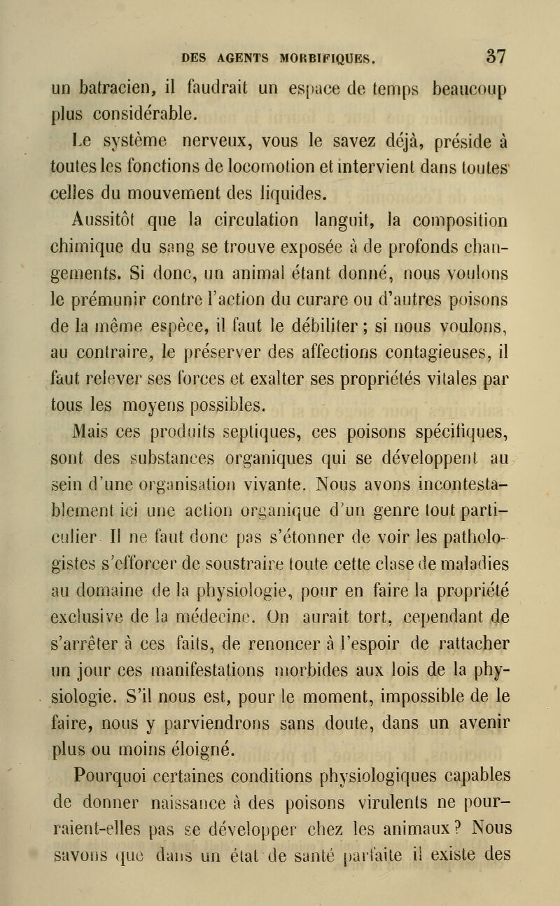 un batracien, il faudrait un espace de temps beaucoup plus considérable. Le système nerveux, vous le savez déjà, préside à toutes les fonctions de locomotion et intervient dans toutes celles du mouvement des liquides. Aussitôt que la circulation languit, la composition chimique du sang se trouve exposée à de profonds chan- gements. Si donc, un animal étant donné, nous voulons le prémunir contre l'action du curare ou d'autres poisons de la même espèce, il faut le débiliter ; si nous voulons, au contraire, le préserver des affections contagieuses, il faut relever ses forces et exalter ses propriétés vitales par tous les moyens possibles. Mais ces produits septiques, ces poisons spécifiques, sont des substances organiques qui se développent au sein d'une organisation vivante. Nous avons incontesta- blement ici une action organique d'un genre tout parti- culier Il ne faut donc pas s'étonner de voir les patholo- gistes s'efforcer de soustraire toute cette clase de maladies au domaine de la physiologie, pour en faire la propriété exclusive de la médecine. On aurait tort, cependant de s'arrêter à ces faits, de renoncer à l'espoir de rattacher un jour ces manifestations morbides aux lois de la phy- siologie. S'il nous est, pour le moment, impossible de le faire, nous y parviendrons sans doute, dans un avenir plus ou moins éloigné. Pourquoi certaines conditions physiologiques capables de donner naissance à des poisons virulents ne pour- raient-elles pas se développer chez les animaux? Nous savons que dans un état de santé parfaite il existe des