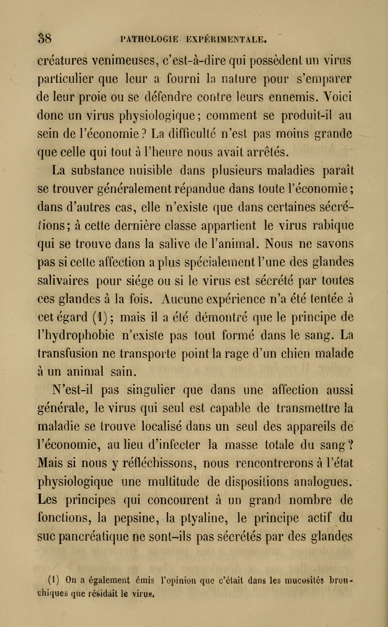 créatures venimeuses, c'est-à-dire qui possèdent un virus particulier que leur a fourni In nature pour s'emparer de leur proie ou se défendre contre leurs ennemis. Yoici donc un virus physiologique; comment se produit-il au sein de l'économie? La difficulté n'est pas moins grande que celle qui tout à l'heure nous avait arrêtés. La substance nuisible dans plusieurs maladies paraît se trouver généralement répandue dans toute l'économie; dans d'autres cas, elle n'existe que dans certaines sécré- tions; à cette dernière classe appartient le virus rabique qui se trouve dans la salive de l'animal. Nous ne savons pas si cette affection a plus spécialement l'une des glandes salivaires pour siège ou si le virus est sécrété par toutes ces glandes à la fois. Aucune expérience n'a été tentée à cet égard (1) ; mais il a été démontré que le principe de l'hydrophobie n'existe pas tout formé dans le sang. La transfusion ne transporte point la rage d'un chien malade à un animal sain. N'est-il pas singulier que dans une affection aussi générale, le virus qui seul est capable de transmettre îa maladie se trouve localisé dans un seul des appareils de l'économie, au lieu d'infecter la masse totale du sang ? Mais si nous y réfléchissons, nous rencontrerons à l'état physiologique une multitude de dispositions analogues. Les principes qui concourent à un grand nombre de fonctions, la pepsine, la ptyaline, le principe actif du suc pancréatique ne sont-ils pas sécrétés par des glandes (1) On a également émis l'opinion que c'était dans les mucosités bron- chiques que résidait le virus*