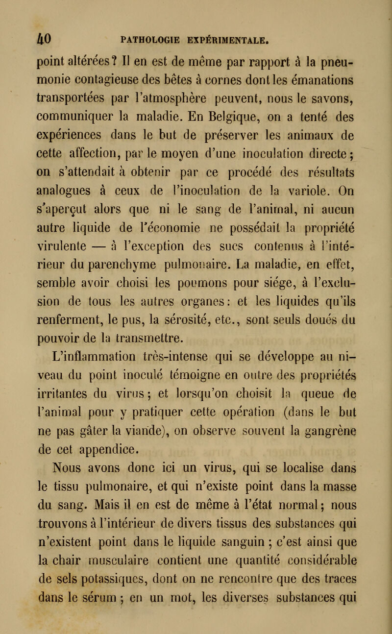 point altérées? Il en est de même par rapport à la pneu- monie contagieuse des bêtes à cornes dont les émanations transportées par l'atmosphère peuvent, nous le savons, communiquer la maladie. En Belgique, on a tenté des expériences dans le but de préserver les animaux de cette affection, par le moyen d'une inoculation directe ; on s'attendait à obtenir par ce procédé des résultats analogues à ceux de l'inoculation de la variole. On s'aperçut alors que ni le sang de l'animal, ni aucun autre liquide de l'économie ne possédait la propriété virulente — à l'exception des sucs contenus à l'inté- rieur du parenchyme pulmonaire. La maladie, en effet, semble avoir choisi les poumons pour siège, à l'exclu- sion de tous les autres organes: et les liquides qu'ils renferment, le pus, la sérosité, etc., sont seuls doués du pouvoir de la transmettre. L'inflammation très-intense qui se développe au ni- veau du point inoculé témoigne en outre des propriétés irritantes du virus ; et lorsqu'on choisit In queue de l'animal pour y pratiquer cette opération (dans le but ne pas gâter la viande), on observe souvent la gangrène de cet appendice. Nous avons donc ici un virus, qui se localise dans le tissu pulmonaire, et qui n'existe point dans la masse du sang. Mais il en est de même à l'état normal ; nous trouvons à l'intérieur de divers tissus des substances qui n'existent point dans le liquide sanguin ; c'est ainsi que la chair musculaire contient une quantité considérable de sels potassiques, dont on ne rencontre que des traces dans le sérum ; en un mot, les diverses substances qui