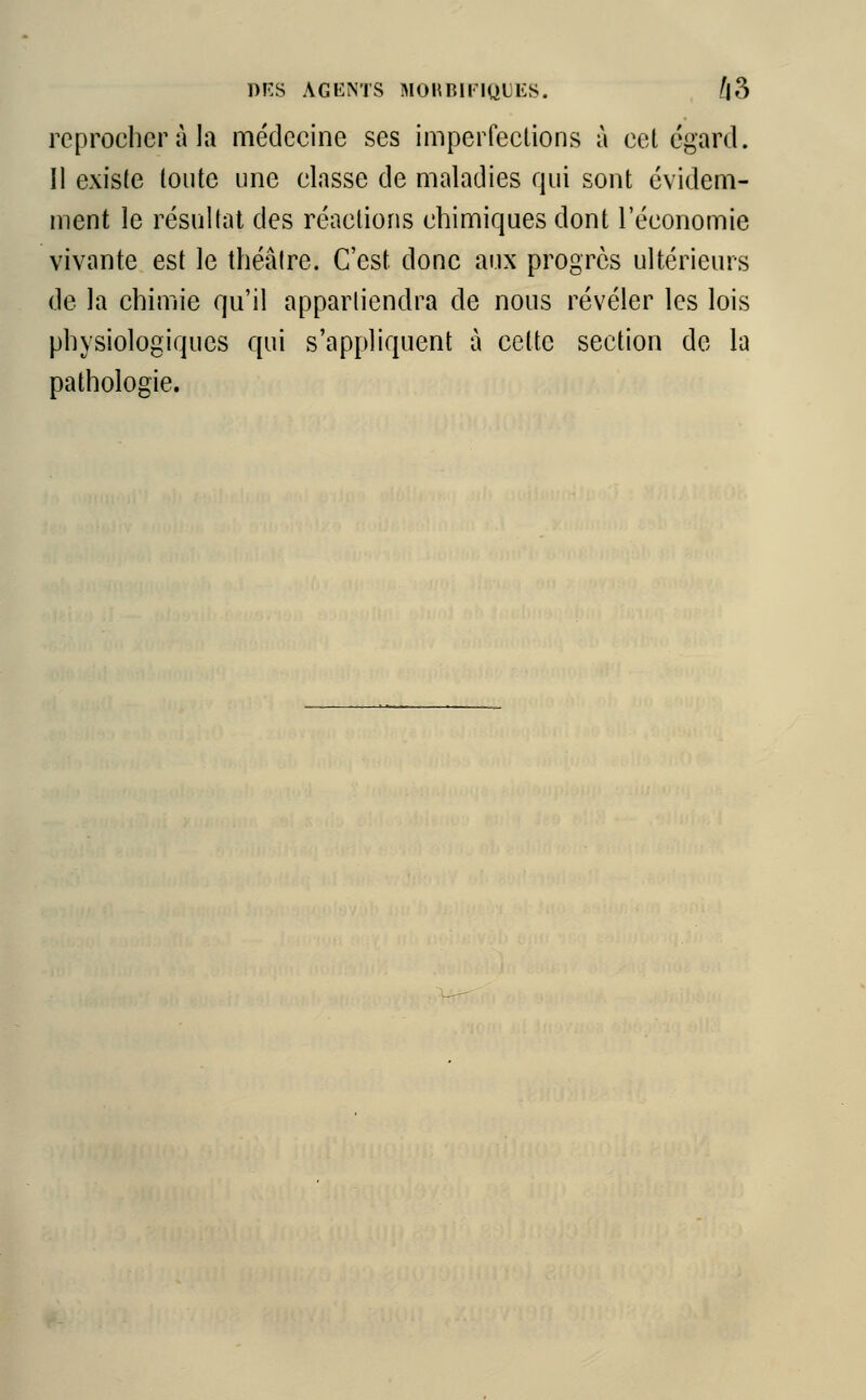 reprocher à la médecine ses imperfections à cet égard. Il existe toute une classe de maladies qui sont évidem- ment le résultat des réactions chimiques dont l'économie vivante est le théâtre. C'est donc aux progrès ultérieurs de la chimie qu'il appartiendra de nous révéler les lois physiologiques qui s'appliquent à cette section de la pathologie.