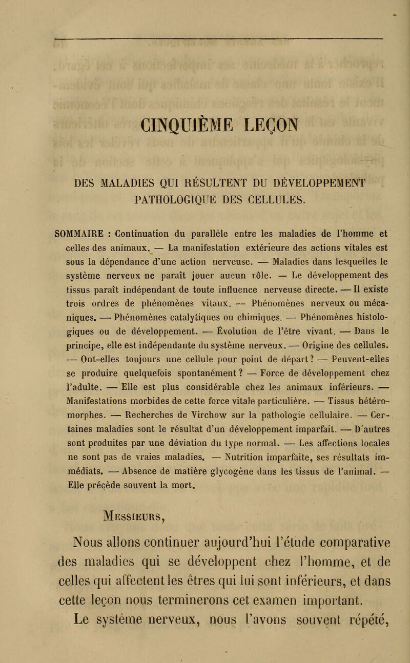 CINQUIÈME LEÇON DES MALADIES QUI RESULTENT DU DÉVELOPPEMENT PATHOLOGIQUE DES CELLULES. SOMMAIRE : Continuation du parallèle entre les maladies de l'homme et celles des animaux. — La manifestation extérieure des actions vitales est sous la dépendance d'une action nerveuse. — Maladies dans lesquelles le système nerveux ne paraît jouer aucun rôle. — Le développement des tissus paraît indépendant de toute influence nerveuse directe. —Il existe trois ordres de phénomènes vitaux. — Phénomènes nerveux ou méca- niques. — Phénomènes catalytiques ou chimiques. — Phénomènes histolo- giques ou de développement. — Évolution de l'être vivant. — Dans le principe, elle est indépendante du système nerveux. — Origine des cellules. — Ont-elles toujours une cellule pour point de départ?— Peuvent-elles se produire quelquefois spontanément ? — Force de développement chez l'adulte. — Elle est plus considérable chez les animaux inférieurs. — Manifestations morbides de cette force vitale particulière. — Tissus hétéro- morphes. — Recherches de Virchow sur la pathologie cellulaire. — Cer- taines maladies sont le résultat d'un développement imparfait. — D'autres sont produites par une déviation du type normal. — Les affections locales ne sont pas de vraies maladies. — Nutrition imparfaite, ses résultats im- médiats. — Absence de matière glycogène dans les tissus de l'animal. — Elle précède souvent la mort. Messieurs, Nous allons continuer aujourd'hui l'étude comparative des maladies qui se développent chez l'homme, et de celles qui affectent les êtres qui lui sont inférieurs, et dans cette leçon nous terminerons cet examen important. Le système nerveux, nous l'avons souvent répété,