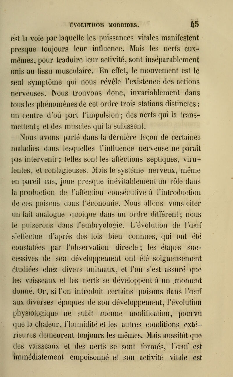 est la voie par laquelle les puissances vitales manifestent presque toujours leur influence. Mais les nerfs eux- mêmes, pour traduire leur activité, sont inséparablement unis au tissu musculaire. En effet, le mouvement est le seul symptôme qui nous révèle l'existence des actions nerveuses. Nous trouvons donc, invariablement dans tous les phénomènes de cet ordre trois stations distinctes : un centre d1où part l'impulsion ; des nerfs qui la trans- mettent; et des muscles qui la subissent. Nous avons parlé dans la dernière leçon de certaines maladies dans lesquelles l'influence nerveuse ne paraît pas intervenir; telles sont les affections septiques, viru- lentes, et contagieuses. Mais le sysfème nerveux, même en pareil cas, joue presque inévitablement un rôle dans la production de l'affection consécutive à i'introduction de ces poisons dans l'économie. Nous allons vous citer un fait analogue quoique dans un ordre différent; nous le puiserons dans l'embryologie. L'évolution de l'œuf s'effectue d'après des lois bien connues, qui ont été constatées par l'observation directe ; les étapes suc- cessives de son développement ont été soigneusement étudiées chez divers animaux, et l'on s'est assuré que les vaisseaux et les nerfs se développent à un .moment donné. Or, si l'on introduit certains poisons dans l'œuf aux diverses époques de son développement, l'évolution physiologique ne subit aucune modification, pourvu que la chaleur, l'humidité et les autres conditions exté- rieures demeurent toujours les mêmes. Mais aussitôt que des vaisseaux et des nerfs se sont formés, l'œuf est immédiatement empoisonné et son activité vitale est