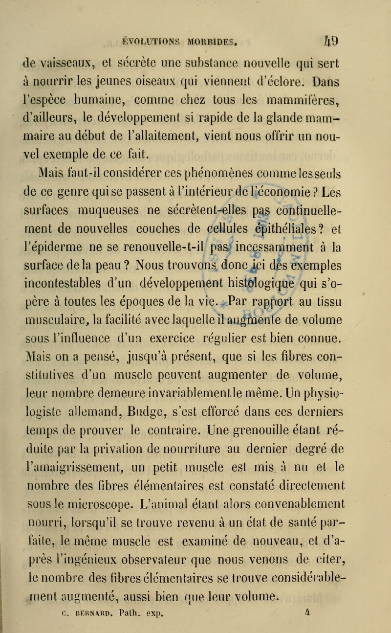 <3e vaisseaux, et sécrète une substance nouvelle qui sert à nourrir les jeunes oiseaux qui viennent d'éclore. Dans l'espèce humaine, comme chez tous les mammifères, d'ailleurs, le développement si rapide de la glande mam- maire au début de l'allaitement, vient nous offrir un nou- vel exemple de ce fait. Mais faut-il considérer ces phénomènes comme lesseuls de ce genre qui se passent à l'intérieur de l'économie? Les surfaces muqueuses ne sécrèlent-elles pas continuelle- ment de nouvelles couches de cellules épithéliales? et l'épiderme ne se renouvelle-t-il pas incessamment à la surface delà peau ? Nous trouvons donc ici des exemples incontestables d'un développement histologique qui s'o- père à toutes les époques de la vie. Par rapport au tissu musculaire, la facilité avec laquelle il augmente de volume sous l'influence d'un exercice régulier est bien connue. Mais on a pensé, jusqu'à présent, que si les fibres con- stitutives d'un muscle peuvent augmenter de volume, leur nombre demeure invariablementle même. Un physio- logiste allemand, Budge, s'est efforcé dans ces derniers temps de prouver le contraire. Une grenouille étant ré- duite par la privation de nourriture au dernier degré de l'amaigrissement, un petit muscle est mis à nu et le nombre des fibres élémentaires est constaté directement sous le microscope. L'animal étant alors convenablement nourri, lorsqu'il se trouve revenu à un état de santé par- faite, le même muscle est examiné de nouveau, et d'a- près l'ingénieux observateur que nous venons de citer, le nombre des fibres élémentaires se trouve considérable- ment augmenté, aussi bien que leur volume. c. bkrîurd. Path. exp. à