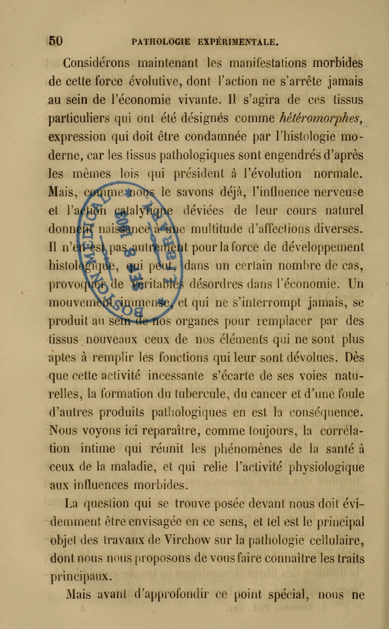 Considérons maintenant les manifestations morbides de cette force évolutive, dont l'action ne s'arrête jamais au sein de l'économie vivante. Il s'agira de ces tissus particuliers qui ont été désignés comme hétéromorphes, expression qui doit être condamnée par l'histologie mo- derne, car les tissus pathologiques sont engendrés d'après les mêmes lois qui président à l'évolution normale. Mais, c^jme^KÎbs le savons déjà, l'influence nerveuse et Ya/ffi\ |g£al$wme déviées de leur cours naturel donné»? naiswice\àwûe multitude d'affeclions diverses. Il n'eVfcèskpas^utrBnrefct pour la force de développement histol^bap, fui peuMdans un certain nombre de cas, provooNjtëkde ^pritaWy désordres dans l'économie. Un mouveni0^^mmen#e/et qui ne s'interrompt jamais, se produit au sèh*4fe*rfos organes pour remplacer par des tissus nouveaux ceux de nos éléments qui ne sont plus aptes à remplir les fonctions qui leur sont dévolues. Dès que cette activité incessante s'écarte de ses voies natu- relles, la formation du tubercule, du cancer et d'une foule d'autres produits pathologiques en est la conséquence. Nous voyons ici reparaître, comme toujours, la corréla- tion intime qui réunit les phénomènes de la santé à ceux de la maladie, et qui relie l'activité physiologique aux influences morbides. La quesiion qui se trouve posée devant nous doit évi- demment être envisagée en ce sens, et tel est le principal objet des travaux de Virchow sur la pathologie cellulaire, dont nous nous proposons de vous faire connaître les traits principaux. Mais avant d'approfondir ce point spécial, nous ne