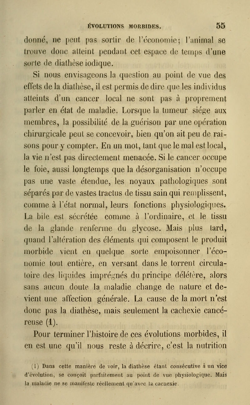 donné, ne pont pas sortir de l'économie; l'animal se trouve donc atteint pendant cet espace de temps d'une sorte de diathèse iodique. Si nous envisageons la question au point de vue des effets de la diathèse, il est permis de dire que les individus atteints d'un cancer local ne sont pas à proprement parler en état de maladie. Lorsque la tumeur siège aux membres, la possibilité de la guérison par une opération chirurgicale peut se concevoir, bien qu'on ait peu de rai- sons pour y compter. En un mot, tant que le mal est local, la vie n'est pas directement menacée. Si le cancer occupe le foie, aussi longtemps que la désorganisation n'occupe pas une vaste étendue, les noyaux pathologiques sont séparés par de vastes tractus de tissu sain qui remplissent, comme à l'état normal, leurs fonctions physiologiques. La bile est sécrétée comme à l'ordinaire, et le tissu de la glande renferme du glycose. Mais plus tard, quand l'altération des éléments qui composent le produit morbide vient en quelque sorte empoisonner l'éco- nomie tout entière, en versant dans le torrent circula- toire des liquides imprégnés du principe délétère, alors sans aucun doute la maladie change de nature et de- vient une affection générale. La cause de la mort n'est donc pas la diathèse, mais seulement la cachexie cancé- reuse (1). Pour terminer l'histoire de ces évolutions morbides, il en est une qu'il nous reste à décrire, c'est la nutrition (i) Dans cette manière de voir, la diathèse étant consécutive à un vice d'évolution, se conçoit parfaitement au point de vue physiologique. Mais la maladie ne se manifeste réellement qu'avec la cacnexie.