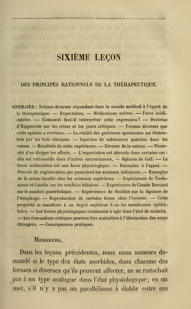 SIXIÈME LEÇON DES PRINCIPES RATIONNELS DE LA THÉRAPEUTIQUE. SOMMAIRE : Notions diverses répandues dans le monde médical à l'égard de la thérapeutique. — Expectation. — Médications actives. — Force médi- catrice. — Comment faut-il interpréter cette expression? — Doctrine d'Hippocrate sur les crises et les jours critiques. — Formes diverses que cette opinion a revêtues. — La réalité des guérisons spontanées est démon- trée par les faits cliniques. — injection de substances putrides dans les veines. —Résultats de cette expérience. — Erreurs de la nature. — Néces- sité d'en diriger les efforts. — L'expectation est absurde dans certains cas : elle est rationnelle dans d'autres circonstances. — Opinion de Gall. — La force médicatrice est une force physiologique. — Exemples à l'appui. — Pouvoir de régénération que possèdent les animaux inférieurs. — Exemples de la même faculté chez les animaux supérieurs. — Expériences de Tiede- mann et Gmelin sur les conduits biliaires. — Expériences de Claude Rernard sur le conduit pancréatique. — Expériences de Sédillot sur la ligature de l'œsophage. — Reproduction de certains tissus chez l'homme, — Cette propriété se manifeste à un degré supérieur dans les membranes épithé- liales. — Les forces physiologiques continuent à agir dans l'état de maladie. — Les évacuations critiques peuvent être assimilées à l'élimination des corps étrangers. — Conséquences pratiques. Messieurs, Dans les leçons précédentes, nous nous sommes de- mandé si le type des états morbides, dans chacune des formes si diverses qu'ils peuvent affecter, ne se rattachait pas à un type analogue dans l'état physiologique; en un mot, s'il n'y a pas un parallélisme à établir entre ces