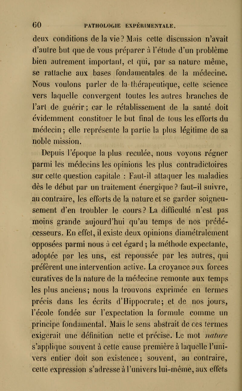 deux conditions delà vie? Mais cette discussion n'avait d'autre but que de vous préparer à l'étude d'un problème bien autrement important, et qui, par sa nature même, se rattache aux bases fondamentales de la médecine. Nous voulons parler de la thérapeutique, celle science vers laquelle convergent toutes les autres branches de l'art de guérir; car le rétablissement de la santé doit évidemment constituer le but final de tons les efforts du médecin ; elle représente la partie la plus légitime de sa noble mission. Depuis l'époque la plus reculée, nous voyons régner parmi les médecins les opinions les plus contradictoires sur cette question capitale : Faut-il attaquer les maladies dès le début par un traitement énergique ? faut-il suivre, an contraire, les efforts de la nature et se garder soigneu- sement d'en troubler le cours? La difficulté n'est pas moins grande aujourd'hui qu'au temps de nos prédé- cesseurs. En effet, il existe deux opinions diamétralement opposées parmi nous à cet égard ; la méthode expectante, adoptée par les uns, est repoussée par les autres, qui préfèrent une intervention active. La croyance aux forces curatives de la nature de la médecine remonte aux temps les plus anciens; nous la trouvons exprimée en termes précis dans les écrits d'Hippocrate; et de nos jours, l'école fondée sur l'expectation la formule comme un principe fondamental. Mais le sens abstrait de ces termes exigerait une définition nette et précise. Le mot nature s'applique souvent à cette cause première à laquelle l'uni- vers entier doit son existence; souvent, au contraire, cette expression s'adresse à l'univers lui-même, aux effets