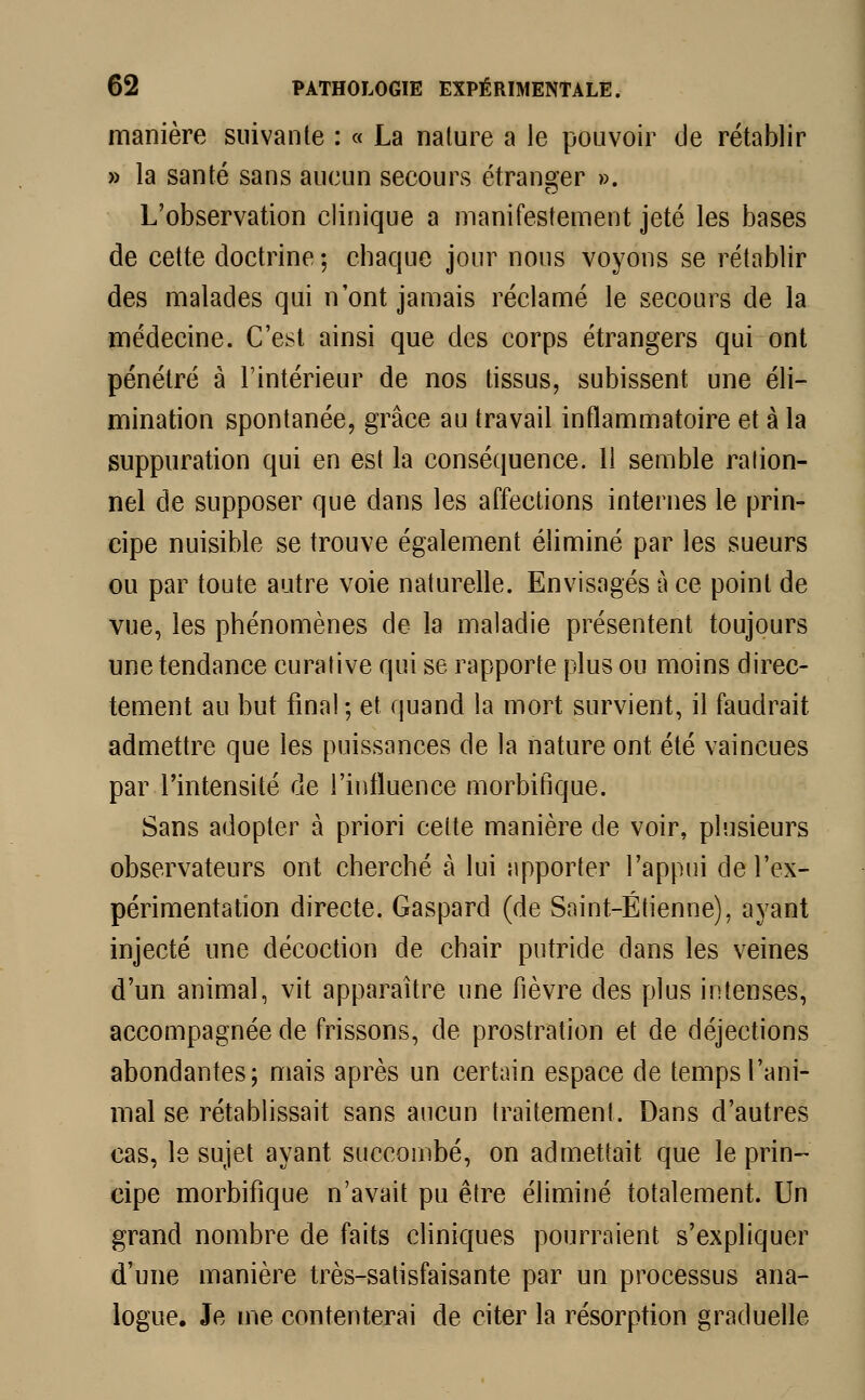 manière suivante : « La nature a le pouvoir de rétablir » la santé sans aucun secours étranger ». L'observation clinique a manifestement jeté les bases de cette doctrine ; chaque jour nous voyons se rétablir des malades qui n'ont jamais réclamé le secours de la médecine. C'est ainsi que des corps étrangers qui ont pénétré à l'intérieur de nos tissus, subissent une éli- mination spontanée, grâce au travail inflammatoire et à la suppuration qui en est la conséquence. 11 semble ration- nel de supposer que dans les affections internes le prin- cipe nuisible se trouve également éliminé par les sueurs ou par toute autre voie naturelle. Envisagés à ce point de vue, les phénomènes de la maladie présentent toujours une tendance curative qui se rapporte plus ou moins direc- tement au but final ; et quand la mort survient, il faudrait admettre que les puissances de la nature ont été vaincues par l'intensité de l'influence morbifique. Sans adopter à priori cette manière de voir, plusieurs observateurs ont cherché à lui apporter l'appui de l'ex- périmentation directe. Gaspard (de Saint-Étienne), ayant injecté une décoction de chair putride dans les veines d'un animal, vit apparaître une fièvre des plus intenses, accompagnée de frissons, de prostration et de déjections abondantes; mais après un certain espace de temps l'ani- mal se rétablissait sans aucun traitement. Dans d'autres cas, le sujet ayant succombé, on admettait que le prin- €ipe morbifique n'avait pu être éliminé totalement. Un grand nombre de faits cliniques pourraient s'expliquer d'une manière très-satisfaisante par un processus ana- logue. Je me contenterai de citer la résorption graduelle