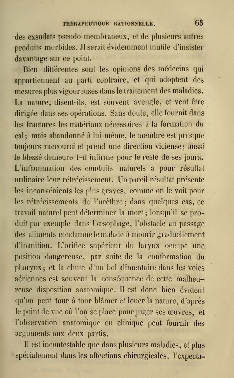 des exsudais pseudo-membraneux, et de plusieurs autres produits morbides. Jl serait évidemment inutile d'insister davantage sur ce point. Bien différentes sont les opinions des médecins qui appartiennent au parti contraire, et qui adoptent des mesures plus vigoureuses dans le traitement des maladies. La nature, disent-ils, est souvent aveugle, et veut être dirigée dans ses opérations. Sans doute, elle fournit dans les fractures les matériaux nécessaires à la formation du cal; mais abandonné à lui-même, le membre est presque toujours raccourci et prend une direction vicieuse; aussi le blessé demeure-t-il infirme pour le reste de ses jours. L'inllammation des conduits naturels a pour résultat ordinaire leur rétrécissement. Un pareil résultat présente les inconvénients les plus graves, comme on le voit pour les rétrécissements de l'urèthre ; dans quelques cas, ce travail naturel peut déterminer la mort ; lorsqu'il se pro- duit par exemple dans l'œsophage, l'obstacle au passage des aliments condamne le malade à mourir graduellement d'inanition. L'orifice supérieur du larynx occupe une position dangereuse, par suite de la conformation du pharynx; et la chute d'un bol alimentaire dans les voies aériennes est souvent la conséquence de cette malheu- reuse disposition anatomique. Il est donc bien évident qu'on peut tour à tour blâmer et louer la nature, d'après le point de vue où l'on se place pour juger ses œuvres, et l'observation anatomique ou clinique peut fournir des arguments aux deux partis. Il est incontestable que dans plusieurs maladies, et plus spécialement dans les affections chirurgicales, l'expecta-