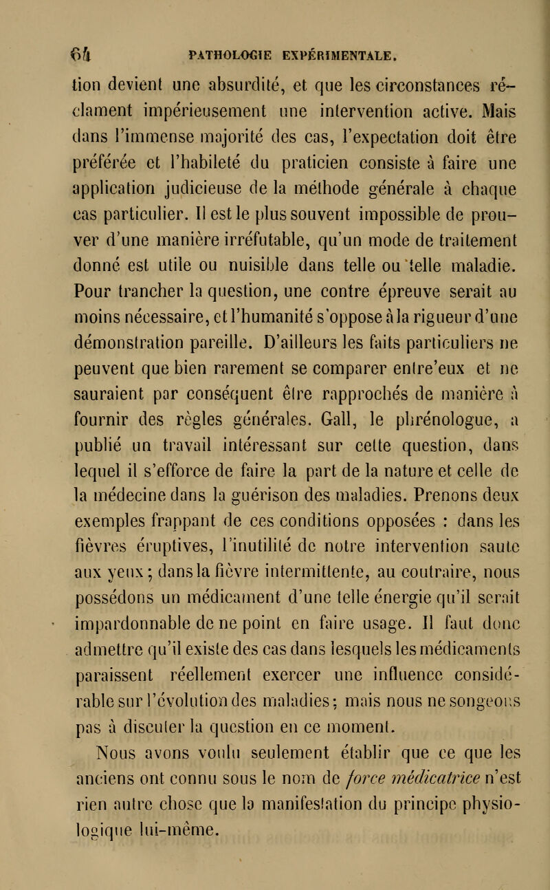 tion devient une absurdité, et que les circonstances ré- clament impérieusement une intervention active. Mais dans l'immense majorité des cas, l'expectation doit être préférée et l'habileté du praticien consiste à faire une application judicieuse de la méthode générale à chaque cas particulier. Il est le plus souvent impossible de prou- ver d'une manière irréfutable, qu'un mode de traitement donné est utile ou nuisible dans telle ou telle maladie. Pour trancher la question, une contre épreuve serait au moins nécessaire, et l'humanité s'oppose à la rigueur d'une démonstration pareille. D'ailleurs les faits particuliers ne peuvent que bien rarement se comparer enlre'eux et ne sauraient par conséquent être rapprochés de manière à fournir des règles générales. Gall, le phrénologue, a publié un travail intéressant sur celte question, dans lequel il s'efforce de faire la part de la nature et celle de la médecine dans la guérison des maladies. Prenons deux exemples frappant de ces conditions opposées : dans les fièvres éruptives, l'inutilité de notre intervention saute aux yeux ; dans la fièvre intermittente, au coutraire, nous possédons un médicament d'une telle énergie qu'il serait impardonnable de ne point en faire usage. Il faut donc admettre qu'il existe des cas dans lesquels les médicaments paraissent réellement exercer une influence considé- rable sur l'évolution des maladies: mais nous ne songeons pas à discuter la question en ce moment. Nous avons voulu seulement établir que ce que les anciens ont connu sous le nom de force médicatrice n'est rien autre chose que la manifestation du principe physio- logique lui-même.