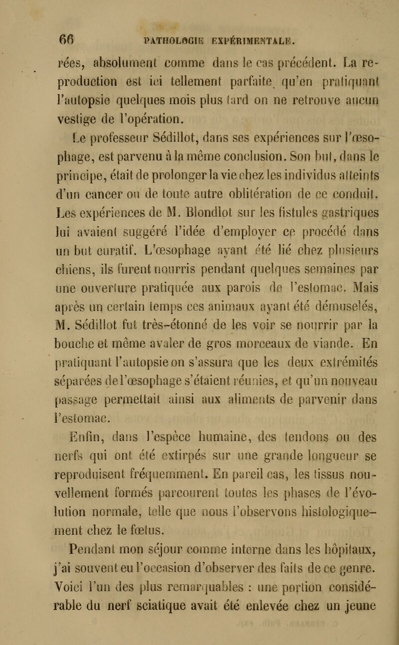 rées, absolument comme dans le cas précédent. La re- production est ici tellement parfaite qu'en pratiquant l'autopsie quelques mois plus tard on ne retrouve aucun vestige de l'opération. Le professeur Sédillot, dans ses expériences sur l'œso- phage, est parvenu à la même conclusion. Son but, dans le principe, était de prolonger la vie chez les individus atteints d'un cancer ou de toute autre oblitération de ce conduit. Les expériences de M. Blondlot sur les fistules gastriques lui avaient suggéré l'idée d'employer ce procédé dans un but curatif. L'œsophage ayant été lié chez plusieurs chiens, ils furent nourris pendant quelques semaines par une ouverture pratiquée aux parois de l'estomac. Mais après un certain temps ces animaux ayant été démuselés, M. Sédillot fut très-étonné de les voir se nourrir par la bouche et même avaler de gros morceaux de viande. En pratiquant l'autopsie on s'assura que les deux extrémités séparées de l'œsophage s'étaient réunies, et qu'un nouveau passage permettait ainsi aux aliments de parvenir dans l'estomac. Enfin, dans l'espèce humaine, des tendons ou des nerfs qui ont été extirpés sur une grande longueur se reproduisent fréquemment. En pareil cas, les tissus nou- vellement formés parcourent toutes les phases de l'évo- lution normale, telle que nous l'observons histologïque- ment chez le fœtus. Pendant mon séjour comme interne dans les hôpitaux, j'ai souvent eu l'occasion d'observer des faits de ce genre. Voici l'un des plus remarquables : une portion considé- rable du nerf sciatique avait été enlevée chez un jeune