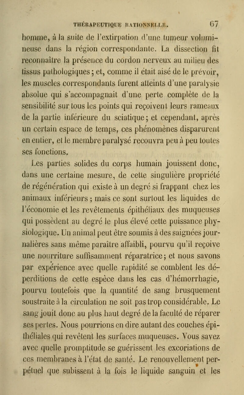 homme, à la suite de l'extirpation d'une tumeur volumi- neuse dans la région correspondante. La dissection fit reconnaître la présence du cordon nerveux au milieu des tissus pathologiques ; et, comme il était aisé de le prévoir, les muscles correspondants furent atteints d'une paralysie absolue qui s'accompagnait d'une perte complète de la sensibilité sur tous les points qui reçoivent leurs rameaux de la partie inférieure du sciatique ; et cependant, après un certain espace de temps, ces phénomènes disparurent en entier, et le membre paralysé recouvra peu à peu toutes ses fonctions. Les parties solides du corps humain jouissent donc, dans une certaine mesure, de cette singulière propriété de régénération qui existe à un degré si frappant chez les animaux inférieurs ; mais ce sont surtout les liquides de l'économie et les revêtements épithéliaux des muqueuses qui possèdent au degré le plus élevé cette puissance phy- siologique. Un animal peut être soumis à des saignées jour- nalières sans même paraître affaibli, pourvu qu'il reçoive une nourriture suffisamment réparatrice ; et nous savons par expérience avec quelle rapidité se comblent les dé- perditions de cette espèce dans les cas d'hémorrhagie, pourvu toutefois que la quantité de sang brusquement soustraite à la circulation ne soit pas trop considérable. Le sang jouit donc au plus haut degré delà faculté de réparer ses pertes. Nous pourrions en dire autant des couches épi- théliales qui revêtent les surfaces muqueuses. Vous savez avec quelle promptitude se guérissent les excoriations de ces membranes à l'état de santé. Le renouvellement per- petuel que subissent à la fois le liquide sanguin et les