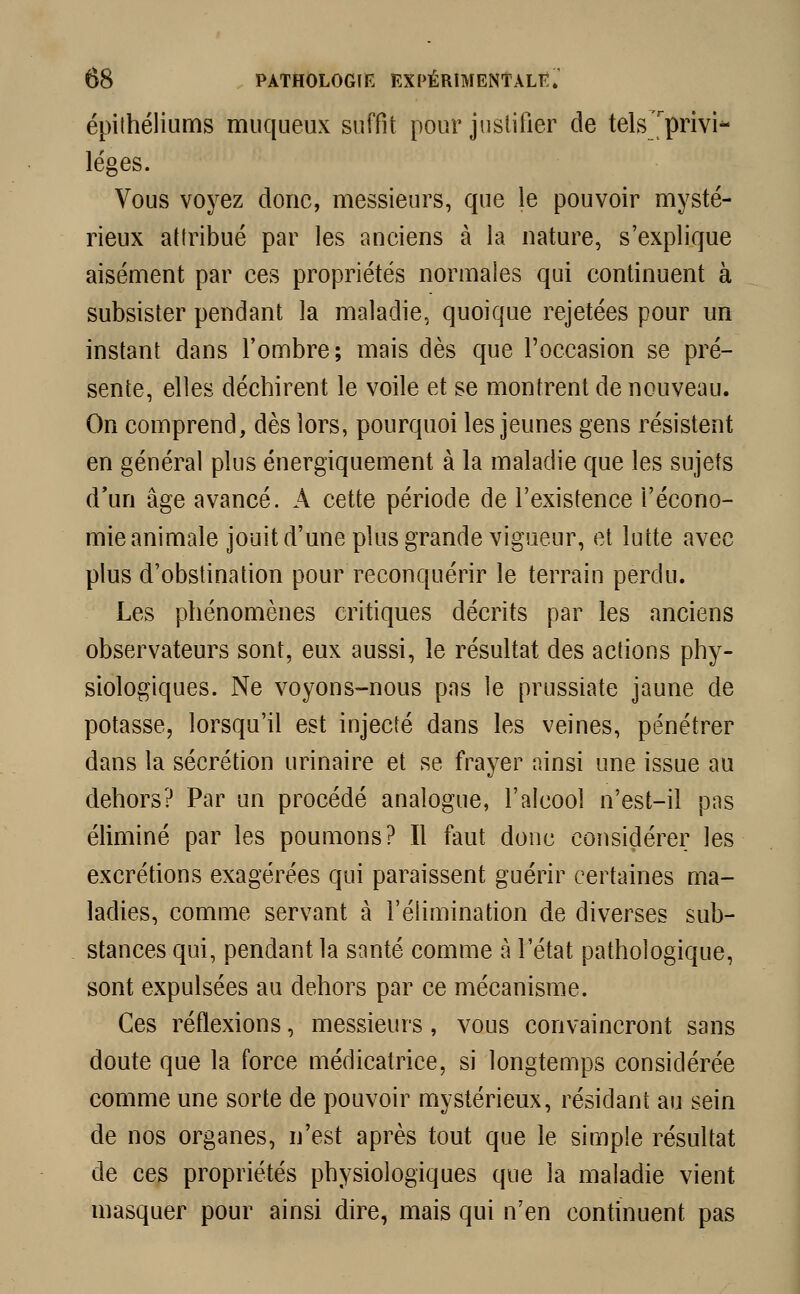 épithéliums muqueux suffit pour justifier de tels privi- lèges. Vous voyez donc, messieurs, que le pouvoir mysté- rieux attribué par les anciens à la nature, s'explique aisément par ces propriétés normales qui continuent à subsister pendant la maladie, quoique rejetées pour un instant dans l'ombre; mais dès que l'occasion se pré- sente, elles déchirent le voile et se montrent de nouveau. On comprend, dès lors, pourquoi les jeunes gens résistent en général plus énergiquement à la maladie que les sujets d'un âge avancé. A cette période de l'existence l'écono- mie animale jouit d'une plus grande vigueur, et lutte avec plus d'obstination pour reconquérir le terrain perdu. Les phénomènes critiques décrits par les anciens observateurs sont, eux aussi, le résultat des actions phy- siologiques. Ne voyons-nous pas le prussiate jaune de potasse, lorsqu'il est injecté dans les veines, pénétrer dans la sécrétion urinaire et se frayer ainsi une issue au dehors? Par un procédé analogue, l'alcool n'est-il pas éliminé par les poumons? Il faut donc considérer les excrétions exagérées qui paraissent guérir certaines ma- ladies, comme servant à l'élimination de diverses sub- stances qui, pendant la santé comme à l'état pathologique, sont expulsées au dehors par ce mécanisme. Ces réflexions, messieurs, vous convaincront sans doute que la force médicatrice, si longtemps considérée comme une sorte de pouvoir mystérieux, résidant au sein de nos organes, n'est après tout que le simple résultat de ces propriétés physiologiques que la maladie vient masquer pour ainsi dire, mais qui n'en continuent pas