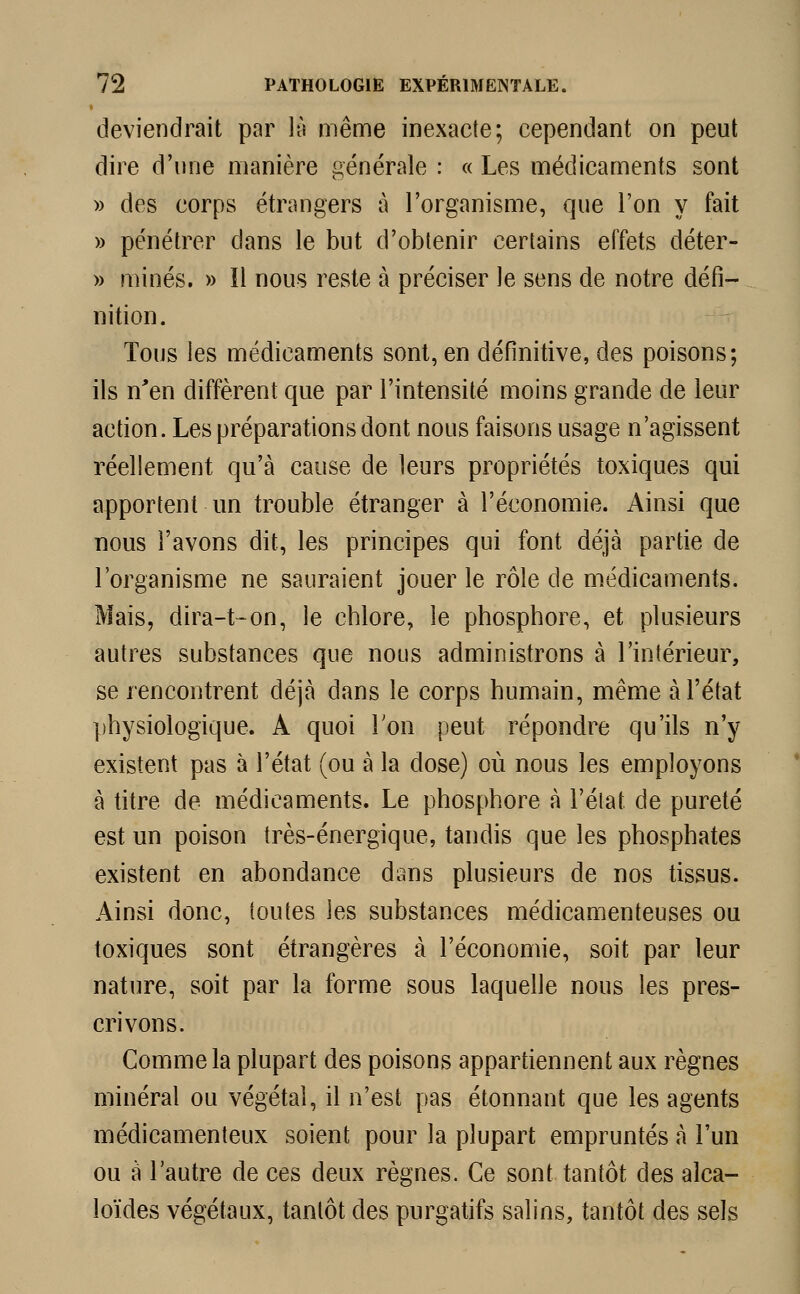 deviendrait par là même inexacte; cependant on peut dire d'une manière générale : « Les médicaments sont » des corps étrangers à l'organisme, que l'on y fait » pénétrer dans le but d'obtenir certains effets déter- » minés. » îl nous reste à préciser le sens de notre défi- nition. Tous les médicaments sont, en définitive, des poisons; ils n'en diffèrent que par l'intensité moins grande de leur action. Les préparations dont nous faisons usage n'agissent réellement qu'à cause de leurs propriétés toxiques qui apportent un trouble étranger à l'économie. Ainsi que nous l'avons dit, les principes qui font déjà partie de l'organisme ne sauraient jouer le rôle de médicaments. Mais, dira-t-on, le chlore, le phosphore, et plusieurs autres substances que nous administrons à l'intérieur, se rencontrent déjà dans le corps humain, même à l'état physiologique. A quoi Ton peut répondre qu'ils n'y existent pas à l'état (ou à la dose) où nous les employons à titre de médicaments. Le phosphore à l'état de pureté est un poison très-énergique, tandis que les phosphates existent en abondance dans plusieurs de nos tissus. Ainsi donc, toutes les substances médicamenteuses ou toxiques sont étrangères à l'économie, soit par leur nature, soit par la forme sous laquelle nous les pres- crivons. Comme la plupart des poisons appartiennent aux règnes minéral ou végétal, il n'est pas étonnant que les agents médicamenteux soient pour la plupart empruntés à l'un ou à l'autre de ces deux règnes. Ce sont tantôt des alca- loïdes végétaux, tantôt des purgatifs salins, tantôt des sels