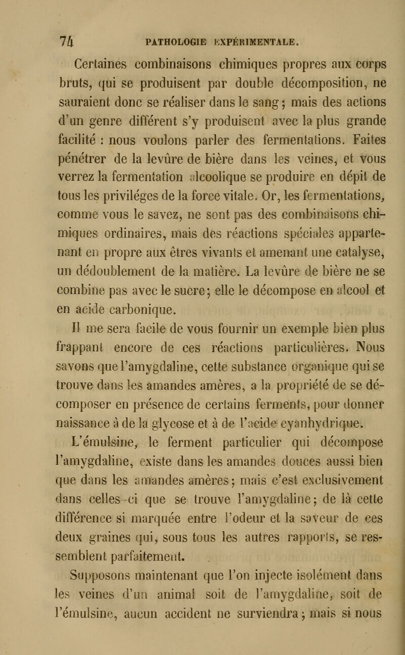 Certaines combinaisons chimiques propres aux corps bruts, qui se produisent par double décomposition, ne sauraient donc se réaliser dans le sang ; mais des actions d'un genre différent s'y produisent avec la plus grande facilité : nous voulons parler des fermentations. Faites pénétrer de la levure de bière dans les veines, et vous verrez la fermentation alcoolique se produire en dépit de tous les privilèges de la force vitale. Or, les fermentations, comme vous le savez, ne sont pas des combinaisons chi- miques ordinaires, mais des réactions spéciales apparte- nant en propre aux êtres vivants et amenant une catalyse, un dédoublement de la matière. La levure de bière ne se combine pas avec le sucre ; elle le décompose en alcool et en acide carbonique. Il me sera facile de vous fournir un exemple bien plus frappant encore de ces réactions particulières. Nous savons quel'amygdaline, cette substance organique qui se trouve dans les amandes amères, a la propriété de se dé- composer en présence de certains ferments, pour donner naissance à de la glycose et. à de l'acide cyanhydrique. L'émulsine, le ferment particulier qui décompose l'amygdaline, existe dans les amandes douces aussi bien que dans les amandes amères; mais c'est exclusivement dans celles-ci que se trouve l'amygdaline; de là cette différence si marquée entre l'odeur et la saveur de ces deux graines qui, sous tous les autres rapports, se res- semblent parfaitement. Supposons maintenant que l'on injecte isolément dans les veines d'un animal soit de l'amygdaline, soit de l'émulsine, aucun accident ne surviendra ; mais si nous