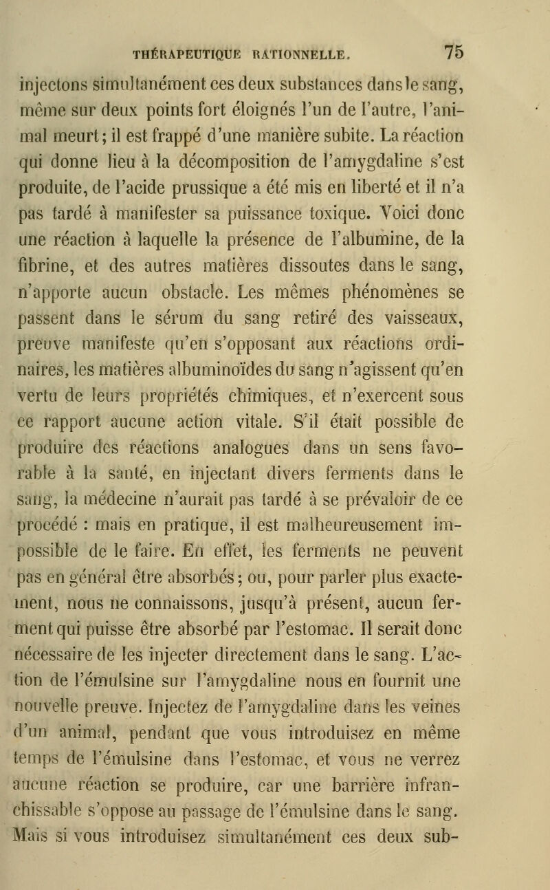 injectons simultanément ces deux substances dans le sang, même sur deux points fort éloignés l'un de l'autre, l'ani- mal meurt; il est frappé d'une manière subite. La réaction qui donne lieu à la décomposition de l'amygdaline s'est produite, de l'acide prussique a été mis en liberté et il n'a pas tardé à manifester sa puissance toxique. Yoici donc une réaction à laquelle la présence de l'albumine, de la fibrine, et des autres matières dissoutes dans le sang, n'apporte aucun obstacle. Les mêmes phénomènes se passent dans le sérum du sang retiré des vaisseaux, preuve manifeste qu'en s'opposant aux réactions ordi- naires, les matières albuminoïdes du sang n'agissent qu'en vertu de leurs propriétés chimiques, et n'exercent sous ce rapport aucune action vitale. S'il était possible de produire des réactions analogues dans un sens favo- rable à la santé, en injectant divers ferments dans le sang, la médecine n'aurait pas tardé à se prévaloir de ce procédé : mais en pratique, il est malheureusement im- possible de le faire. En effet, les ferments ne peuvent pas en générai être absorbés; ou, pour parler plus exacte- ment, nous ne connaissons, jusqu'à présent, aucun fer- ment qui puisse être absorbé par l'estomac. Il serait donc nécessaire de les injecter directement dans le sang. L'ac- tion de l'émulsine sur Tamygdaline nous en fournit une nouvelle preuve. Injectez de l'amygdaline dans les veines d'un animal, pendant que vous introduisez en même temps de l'émulsine dans l'estomac, et vous ne verrez aucune réaction se produire, car une barrière infran- chissable s'oppose au passage de l'émulsine dans le sang. Mais si vous introduisez simultanément ces deux sub-