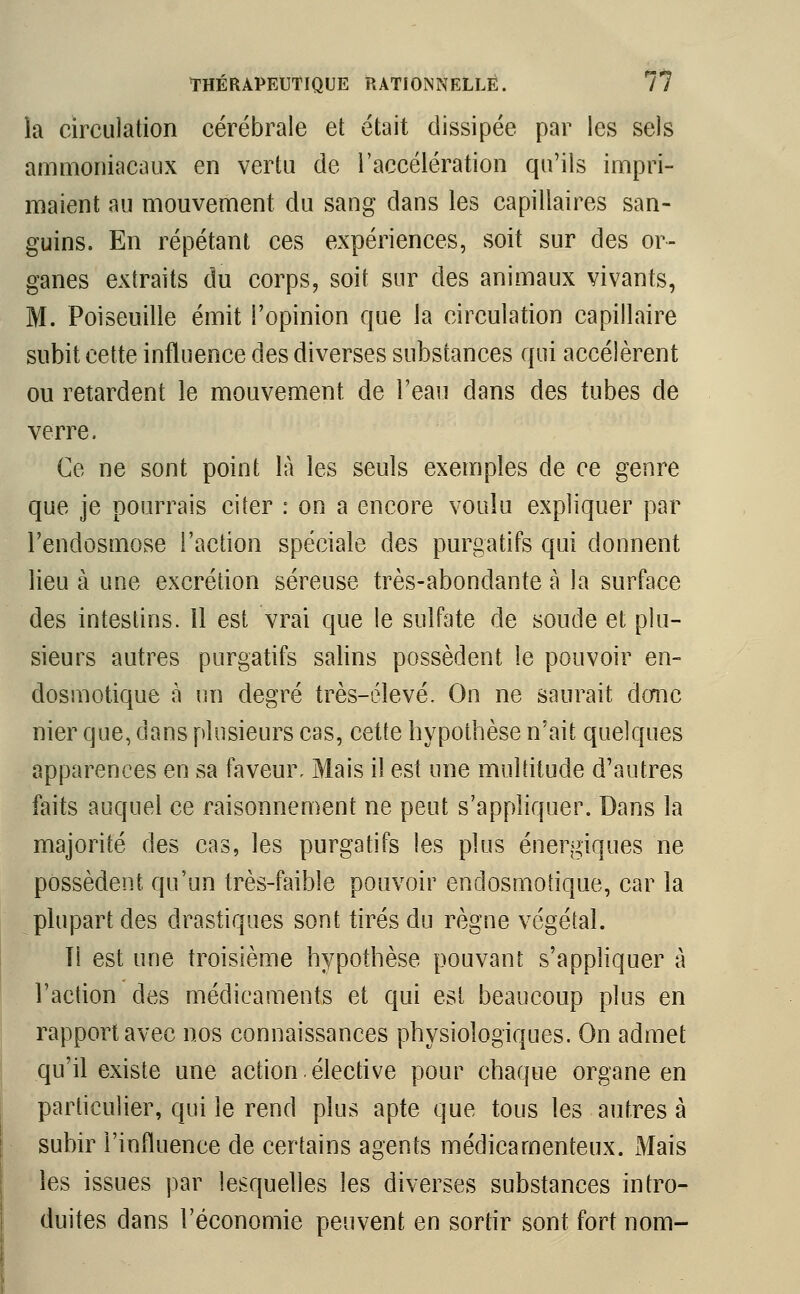 la circulation cérébrale et était dissipée par les sels ammoniacaux en vertu de l'accélération qu'ils impri- maient au mouvement du sang dans les capillaires san- guins. En répétant ces expériences, soit sur des or- ganes extraits du corps, soit sur des animaux vivants, M. Poiseuille émit l'opinion que la circulation capillaire subit cette influence des diverses substances qui accélèrent ou retardent le mouvement de l'eau dans des tubes de verre. Ce ne sont point là les seuls exemples de ce genre que je pourrais citer : on a encore voulu expliquer par l'endosmose l'action spéciale des purgatifs qui donnent lieu à une excrétion séreuse très-abondante à la surface des intestins. Il est vrai que le sulfate de soude et plu- sieurs autres purgatifs salins possèdent le pouvoir en- dosmotique à un degré très-élevé. On ne saurait donc nier que, dans plusieurs cas, cette hypothèse n'ait quelques apparences en sa faveur. Mais il est une multitude d'autres faits auquel ce raisonnement ne peut s'appliquer. Dans la majorité des cas, les purgatifs les plus énergiques ne possèdent qu'un très-faible pouvoir endosmotique, car la plupart des drastiques sont tirés du règne végétal. Ti est une troisième hypothèse pouvant s'appliquer à l'action des médicaments et qui est beaucoup plus en rapport avec nos connaissances physiologiques. On admet qu'il existe une action.élective pour chaque organe en particulier, qui le rend plus apte que tous les autres à subir l'influence de certains agents médicamenteux. Mais les issues par lesquelles les diverses substances intro- duites dans l'économie peuvent en sortir sont fort nom-