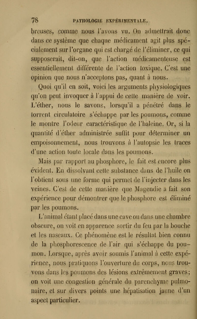 breuses, comme nous l'avons vu. On admettrait donc dans ce système que chaque médicament agit plus spé- cialement sur l'organe qui est chargé de l'éliminer, ce qui supposerait, dit-on, que l'action médicamenteuse est essentiellement différente de l'action toxique. C'est une opinion que nous n'acceptons pas, quant à nous. Quoi qu'il en soit, voici les arguments physiologiques qu'on peut invoquer à l'appui de cette manière de voir. L'éther, nous le savons, lorsqu'il a pénétré dans le torrent circulatoire s'échappe par les poumons, comme le montre l'odeur caractéristique de l'haleine. Or, si la quantité d'éther administrée suffit pour déterminer un empoisonnement, nous trouvons à l'autopsie les traces d'une action toute locale dans les poumons. Mais par rapport au phosphore, le fait est encore plus évident. En dissolvant cette substance dans de l'huile on l'obtient sous une forme qui permet de l'injecter dans les veines. C'est de cette manière que Magendie a fait son expérience pour démontrer que le phosphore est éliminé par les poumons. L'animal étant placé dans une cave ou dans une chambre obscure, on voit en apparence sortir du feu par la bouche et les naseaux. Ce phénomène est le résultat bien connu de la phosphorescence de l'air qui s'échappe du pou- mon. Lorsque, après avoir soumis l'animal à cette expé- rience, nous pratiquons l'ouverture du corps, nous trou- vons dans les poumons des lésions extrêmement graves; on voit une congestion générale du parenchyme pulmo- naire, et sur divers points une hépatisation jaune d'un aspect particulier.