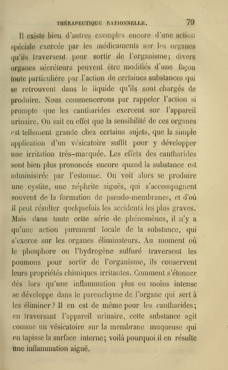 li existe bien d'autres exemples encore d'une uclion spéciale exercée par les médicaments sur 1<>s organes «ju'iis traversent pour sortir de l'organisme; divers organes sécréteurs peuvent être modifiés d'une façon toute particulière par l'action de certaines substances qui se retrouvent dans le liquide qu'ils sont chargés de produire. Nous commencerons par rappeler l'action si prompte que les cantharides exercent sur l'appareil urinaire. On sait en effet que la sensibilité de ces organes est tellement grande chez certains sujets, que la simple application d'un vésicatoire suffit pour y développer une irritation très-marquée. Les effets des cantharides sont bien plus prononcés encore quand la substance est administrée par l'estomac. On voit alors se produire une cystite, une néphrite aiguës, qui s'accompagnent souvent de la formation de pseudo-membranes, et d'où il peut résulter quelquefois les accidents les plus graves. Mais dans toute cette série de phénomènes, il n'y a qu'une action purement locale de la substance, qui s'exerce sur les organes éliminateurs. Au moment où le phosphore ou l'hydrogène sulfuré traversent les poumons pour sortir de l'organisme, ils conservent leurs propriétés chimiques irritantes. Gomment s'étonner dès lors qu'une inflammation plus ou moins intense se développe dans le parenchyme de l'organe qui sert à les éliminer? Il en est de même pour les cantharides; en traversant l'appareil urinaire, cette substance agit comme un vésicatoire sur la membrane muqueuse qui en tapisse la surface interne; voilà pourquoi il en résulte une inflammation aiguë.