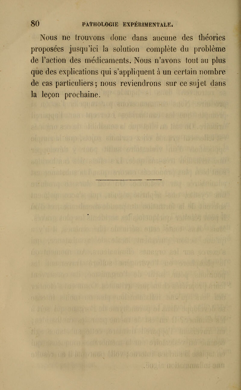 Nous ne trouvons donc clans aucune des théories proposées jusqu'ici la solution complète du problème de l'action des médicaments. Nous n'avons tout au plus que des explications qui s'appliquent à un certain nombre de cas particuliers; nous reviendrons sur ce sujet dans la leçon prochaine.