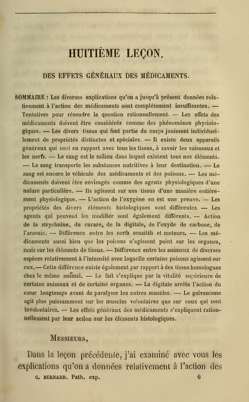 HUITIEME LEÇON. DES EFFETS GÉNÉRAUX DES MÉDICAMENTS. SOMMAIRE : Les diverses explications qu'on a jusqu'à présent données rela- tivement à l'action des médicaments sont complètement insuffisantes. — Tentatives pour résoudre la question rationnellement. — Les effets des médicaments doivent être considérés comme des phénomènes physiolo- giques. — Les divers tissus qui font partie du corps jouissent individuel- lement de propriétés distinctes et spéciales. — Il existe deux appareils généraux qui sont en rapport avec tous les tissus, à savoir les vaisseaux et les nerfs. — Le sang est le milieu dans lequel existent tous nos éléments. — Le sang transporte les substances nutritives à leur destination. — Le sang est encore le véhicule des médicaments et des poisons. — Les mé- dicaments doivent être envisagés comme des agents physiologiques d'une nature particulière. — Ils agissent sur nos tissus d'une manière entière- ment physiologique. — L'action de l'oxygène en est une preuve. — Les propriétés des divers éléments histologiques sont différentes. — Les agents qui peuvent les modifier sont également différents, — Action de la strychnine, du curare, de la digitale, de l'oxyde de carbone, de l'arsenic. — Différence entre les nerfs sensitifs et moteurs. — Les mé- dicaments aussi bien que les poisons n'agissent point sur les organes, mais sur les éléments de tissus. — Différence entre les animaux de diverses espèces relativement à l'intensité avec laquelle certains poisons agissent sur eux.— Cette différence existe également par rapport à des tissus homologues chez le même anîmal. — Le fait s'explique par la vitalité supérieure de certains animaux et de certains organes. — La digitale arrête l'action du cœur longtemps avant de paralyser les autres muscles. — Le galvanisme agit plus puissamment sur les muscles volontaires que sur ceux qui sont involontaires. — Les effets généraux des médicaments s'expliquent ration- nellement par leur action sur les éléments histologiques. Messieurs, Dans la leçon précédente, j'ai examiné avec vous les explications qu'on a données relativement à l'action des C. BERNARD. Path. exp. 6