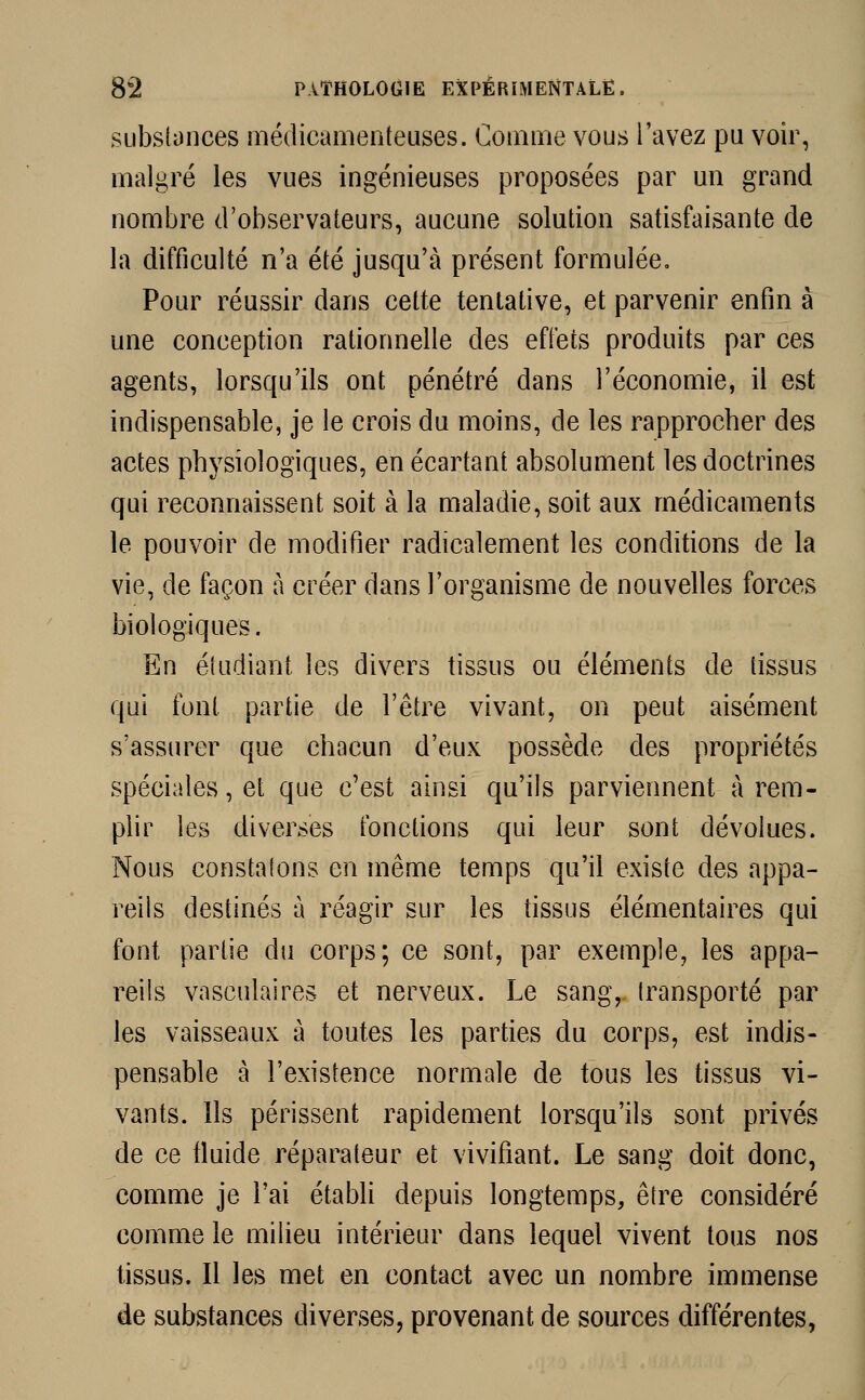 substances médicamenteuses. Comme vous l'avez pu voir, malgré les vues ingénieuses proposées par un grand nombre d'observateurs, aucune solution satisfaisante de la difficulté n'a été jusqu'à présent formulée. Pour réussir dans cette tentative, et parvenir enfin à une conception rationnelle des effets produits par ces agents, lorsqu'ils ont pénétré dans l'économie, il est indispensable, je le crois du moins, de les rapprocher des actes physiologiques, en écartant absolument les doctrines qui reconnaissent soit à la maladie, soit aux médicaments le pouvoir de modifier radicalement les conditions de la vie, de façon à créer dans l'organisme de nouvelles forces biologiques. En étudiant les divers tissus ou éléments de tissus qui font partie de l'être vivant, on peut aisément s'assurer que chacun d'eux possède des propriétés spéciales, et que c'est ainsi qu'ils parviennent à rem- plir les diverses fonctions qui leur sont dévolues. Nous constatons en même temps qu'il existe des appa- reils destinés à réagir sur les tissus élémentaires qui font partie du corps; ce sont, par exemple, les appa- reils vasculaires et nerveux. Le sang, transporté par les vaisseaux à toutes les parties du corps, est indis- pensable à l'existence normale de tous les tissus vi- vants. Ils périssent rapidement lorsqu'ils sont privés de ce fluide réparateur et vivifiant. Le sang doit donc, comme je l'ai établi depuis longtemps, être considéré comme le milieu intérieur dans lequel vivent tous nos tissus. Il les met en contact avec un nombre immense de substances diverses, provenant de sources différentes,