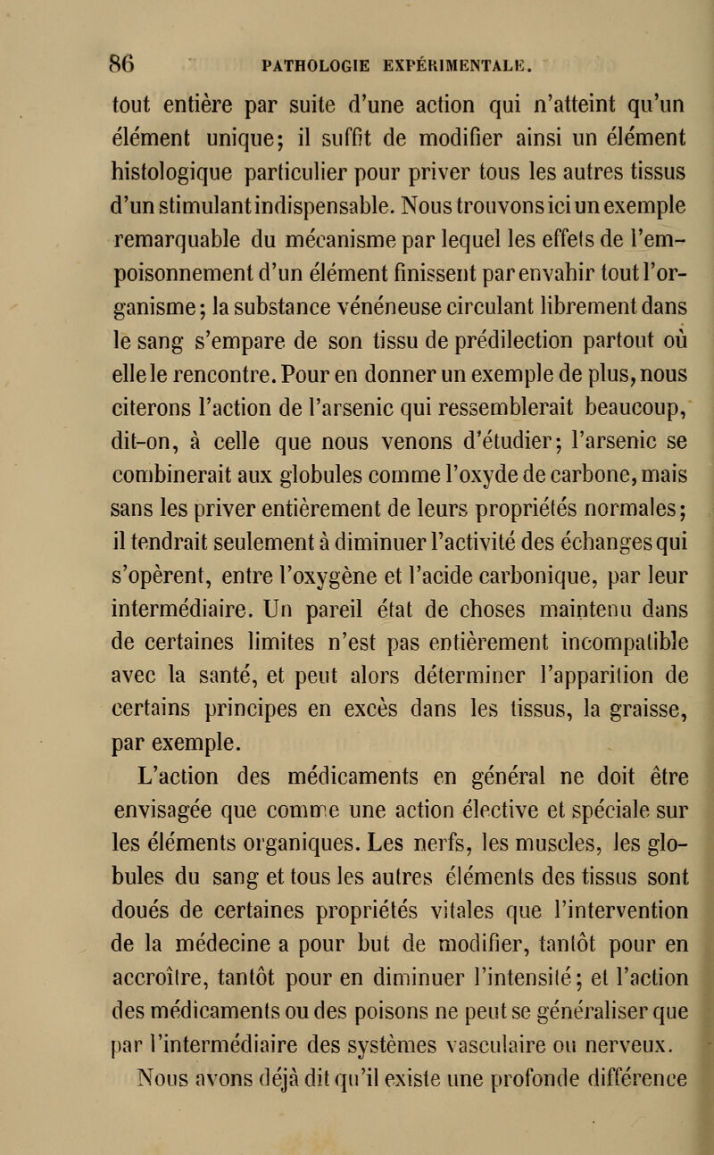 tout entière par suite d'une action qui n'atteint qu'un élément unique; il suffit de modifier ainsi un élément histologique particulier pour priver tous les autres tissus d'un stimulant indispensable. Nous trouvons ici un exemple remarquable du mécanisme par lequel les effets de l'em- poisonnement d'un élément finissent par envahir tout l'or- ganisme; la substance vénéneuse circulant librement dans le sang s'empare de son tissu de prédilection partout où elle le rencontre. Pour en donner un exemple de plus, nous citerons l'action de l'arsenic qui ressemblerait beaucoup, dit-on, à celle que nous venons d'étudier; l'arsenic se combinerait aux globules comme l'oxyde de carbone, mais sans les priver entièrement de leurs propriétés normales ; il tendrait seulement à diminuer l'activité des échanges qui s'opèrent, entre l'oxygène et l'acide carbonique, par leur intermédiaire. Un pareil état de choses maintenu dans de certaines limites n'est pas entièrement incompatible avec la santé, et peut alors déterminer l'apparition de certains principes en excès dans les tissus, la graisse, par exemple. L'action des médicaments en général ne doit être envisagée que comme une action élective et spéciale sur les éléments organiques. Les nerfs, les muscles, les glo- bules du sang et tous les autres éléments des tissus sont doués de certaines propriétés vitales que l'intervention de la médecine a pour but de modifier, tantôt pour en accroître, tantôt pour en diminuer l'intensité; et l'action des médicaments ou des poisons ne peut se généraliser que par l'intermédiaire des systèmes vasculaire ou nerveux. Nous avons déjà dit qu'il existe une profonde différence