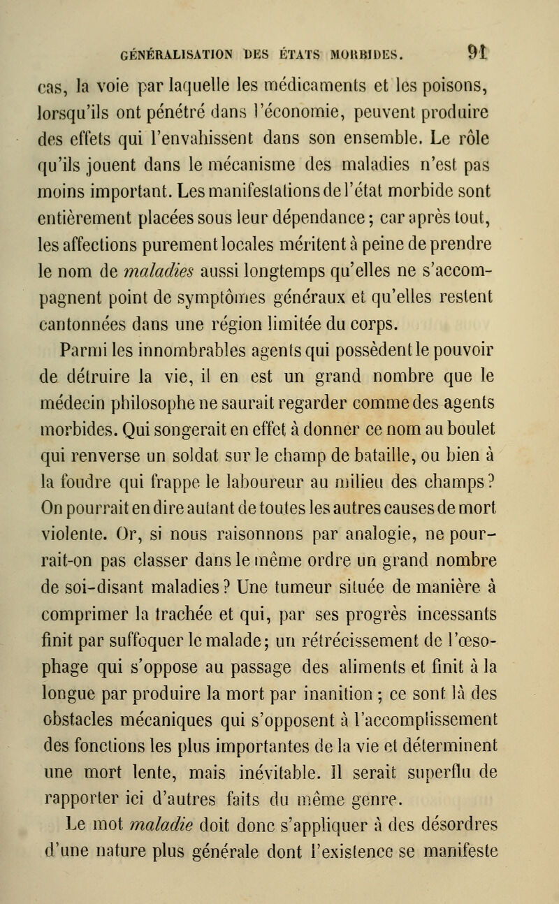 cas, la voie par laquelle les médicaments et les poisons, lorsqu'ils ont pénétré dans l'économie, peuvent produire des effets qui l'envahissent dans son ensemble. Le rôle qu'ils jouent dans le mécanisme des maladies n'est pas moins important. Les manifestations de l'état morbide sont entièrement placées sous leur dépendance ; car après tout, les affections purement locales méritent à peine de prendre le nom de maladies aussi longtemps qu'elles ne s'accom- pagnent point de symptômes généraux et qu'elles restent cantonnées dans une région limitée du corps. Parmi les innombrables agents qui possèdent le pouvoir de détruire la vie, il en est un grand nombre que le médecin philosophe ne saurait regarder comme des agents morbides. Qui songerait en effet à donner ce nom au boulet qui renverse un soldat sur le champ de bataille, ou bien à la foudre qui frappe le laboureur au milieu des champs? On pourrait en dire autant de toutes les autres causes de mort violente. Or, si nous raisonnons par analogie, ne pour- rait-on pas classer dans le même ordre un grand nombre de soi-disant maladies? Une tumeur située de manière à comprimer la trachée et qui, par ses progrès incessants finit par suffoquer le malade; un rétrécissement de l'œso- phage qui s'oppose au passage des aliments et finit à la longue par produire la mort par inanition ; ce sont là des obstacles mécaniques qui s'opposent à l'accomplissement des fonctions les plus importantes de la vie et déterminent une mort lente, mais inévitable. 11 serait superflu de rapporter ici d'autres faits du même genre. Le mot maladie doit donc s'appliquer à des désordres d'une nature plus générale dont l'existence se manifeste