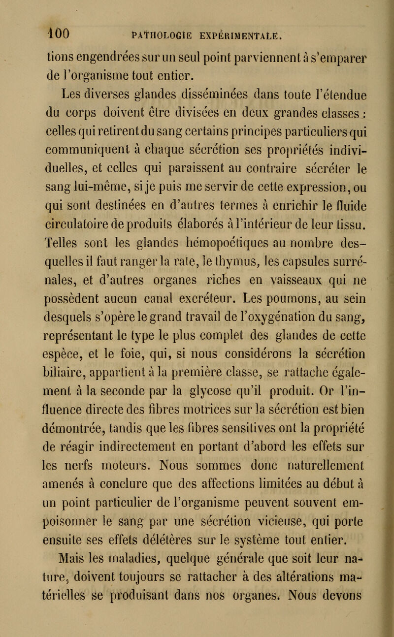 tions engendrées sur un seul point parviennent à s'emparer de l'organisme tout entier. Les diverses glandes disséminées dans toute l'étendue du corps doivent être divisées en deux grandes classes : celles qui retirent du sang certains principes particuliers qui communiquent à chaque sécrétion ses propriétés indivi- duelles, et celles qui paraissent au contraire sécréter le sang lui-même, si je puis me servir de cette expression, ou qui sont destinées en d'autres termes à enrichir le fluide circulatoire de produits élaborés à l'intérieur de leur tissu. Telles sont les glandes hémopoétiques au nombre des- quelles il faut ranger la rate, le thymus, les capsules surré- nales, et d'autres organes riches en vaisseaux qui ne possèdent aucun canal excréteur. Les poumons, au sein desquels s'opère le grand travail de l'oxygénation du sang, représentant le type le plus complet des glandes de cette espèce, et le foie, qui, si nous considérons la sécrétion biliaire, appartient à la première classe, se rattache égale- ment à la seconde par la glycose qu'il produit. Or l'in- fluence directe des fibres motrices sur la sécrétion est bien démontrée, tandis que les fibres sensitives ont la propriété de réagir indirectement en portant d'abord les effets sur les nerfs moteurs. Nous sommes donc naturellement amenés à conclure que des affections limitées au début à un point particulier de l'organisme peuvent souvent em- poisonner le sang par une sécrétion vicieuse, qui porte ensuite ses effets délétères sur le système tout entier. Mais les maladies, quelque générale que soit leur na- ture5 doivent toujours se rattacher à des altérations ma- térielles se produisant dans nos organes. Nous devons