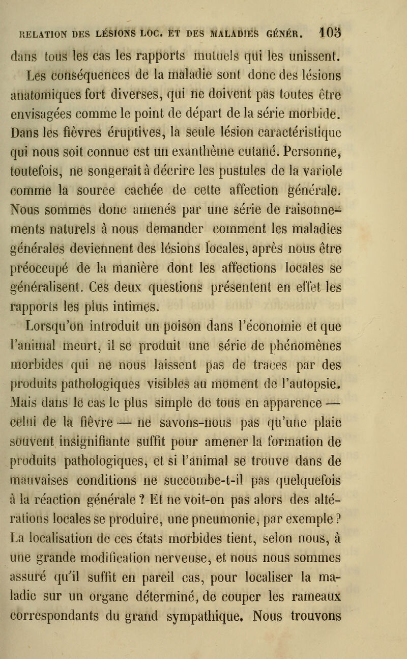 dans tous les cas les rapports muluels qui les unissent. Les conséquences de la maladie sont donc des lésions anatomiques fort diverses, qui ne doivent pas toutes être envisagées comme le point de départ de la série morbide. Dans les fièvres éruptives, la seule lésion caractéristique qui nous soit connue est un exanthème cutané. Personne, toutefois, ne songerait à décrire les pustules de la variole comme la source cachée de cette affection générale. Nous sommes donc amenés par une série de raisonne- ments naturels à nous demander comment les maladies générales deviennent des lésions locales, après nous être préoccupé de la manière dont les affections locales se généralisent. Ces deux questions présentent en effet les rapports les plus intimes. Lorsqu'on introduit un poison dans l'économie et que l'animal meurt, il se produit une série de phénomènes morbides qui ne nous laissent pas de traces par des produits pathologiques visibles au moment de l'autopsie. Mais clans le cas le plus simple de tous en apparence — celui de la fièvre — ne savons-nous pas qu'une plaie souvent insignifiante suffit pour amener la formation de produits pathologiques, et si l'animal se trouve dans de mauvaises conditions ne succombe-t-il pas quelquefois à la réaction générale ? Et ne voit-on pas alors des alté- rations locales se produire, une pneumonie, par exemple ? La localisation de ces états morbides tient, selon nous, à une grande modification nerveuse, et nous nous sommes assuré qu'il suffit en pareil cas, pour localiser la ma- ladie sur un organe déterminé, de couper les rameaux correspondants du grand sympathique. Nous trouvons