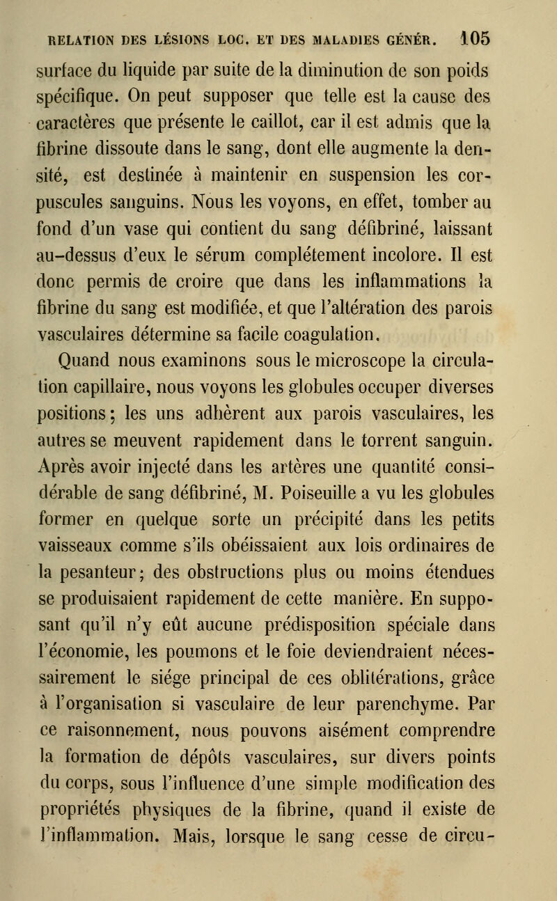 surface du liquide par suite de la diminution de son poids spécifique. On peut supposer que telle est la cause des caractères que présente le caillot, car il est admis que la fibrine dissoute dans le sang, dont elle augmente la den- sité, est destinée à maintenir en suspension les cor- puscules sanguins. Nous les voyons, en effet, tomber au fond d'un vase qui contient du sang défibriné, laissant au-dessus d'eux le sérum complètement incolore. Il est donc permis de croire que dans les inflammations la fibrine du sang est modifiée, et que l'altération des parois vasculaires détermine sa facile coagulation. Quand nous examinons sous le microscope la circula- tion capillaire, nous voyons les globules occuper diverses positions ; les uns adhèrent aux parois vasculaires, les autres se meuvent rapidement dans le torrent sanguin. Après avoir injecté dans les artères une quantité consi- dérable de sang défibriné, M. Poiseuille a vu les globules former en quelque sorte un précipité dans les petits vaisseaux comme s'ils obéissaient aux lois ordinaires de la pesanteur; des obstructions plus ou moins étendues se produisaient rapidement de cette manière. En suppo- sant qu'il n'y eût aucune prédisposition spéciale dans l'économie, les poumons et le foie deviendraient néces- sairement le siège principal de ces oblitérations, grâce à l'organisation si vasculaire de leur parenchyme. Par ce raisonnement, nous pouvons aisément comprendre la formation de dépôts vasculaires, sur divers points du corps, sous l'influence d'une simple modification des propriétés physiques de la fibrine, quand il existe de l'inflammation. Mais, lorsque le sang cesse de circu-