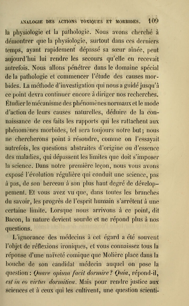 la physiologie et la pathologie. Nous avons cherché à démontrer que la physiologie, surtout dans ces derniers temps, ayant rapidement dépassé sa sœur aînée, peut aujourd'hui lui rendre les secours qu'elle en recevait autrefois. Nous allons pénétrer dans le domaine spécial de la pathologie et commencer l'étude des causes mor- bides. La méthode d'investigation qui nous a guidé jusqu'à ce point devra continuer encore à diriger nos recherches. Étudier le mécanisme des phénomènes normaux et le mode d'action de leurs causes naturelles, déduire de la con- naissance de ces faits les rapports qui les rattachent aux phénomènes morbides, tel sera toujours notre but; nous ne chercherons point à résoudre, comme on l'essayait autrefois, les questions abstraites d'origine ou d'essence des maladies, qui dépassent les limites que doit s'imposer la science. Dans notre première leçon, nous vous avons exposé l'évolution régulière qui conduit une science, pas à pas, de son berceau a son plus haut degré de dévelop- pement. Et vous avez vu que, dans toutes les branches du savoir, les progrès de l'esprit humain s'arrêtent à une certaine limite. Lorsque nous arrivons à ce point, dit Bacon, la nature devient sourde et ne répond plus à nos questions. L'ignorance des médecins à cet égard a été souvent l'objet de réflexions ironiques, et vous connaissez tous la réponse d'une naïveté comique que Molière place dans la bouche de son candidat médecin auquel on pose la question : Quare opium facit dormire? Quia, répond-il, est in eo virtus dormitiva. Mais pour rendre justice aux sciences et à ceux qui les cultivent, une question scienti-