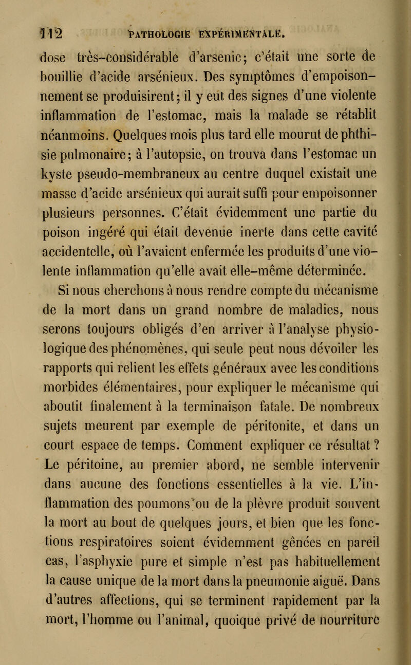 dose très-considérable d'arsenic; c'était une sorte de bouillie d'acide arsénieux. Des symptômes d'empoison- nement se produisirent; il y eut des signes d'une violente inflammation de l'estomac, mais la malade se rétablit néanmoins, Quelques mois plus tard elle mourut de phthi- sie pulmonaire; à l'autopsie, on trouva dans l'estomac un kyste pseudo-membraneux au centre duquel existait une masse d'acide arsénieux qui aurait suffi pour empoisonner plusieurs personnes. C'était évidemment une partie du poison ingéré qui était devenue inerte dans cette cavité accidentelle, où l'avaient enfermée les produits d'une vio- lente inflammation qu'elle avait elle-même déterminée. Si nous cherchons à nous rendre compte du mécanisme de la mort dans un grand nombre de maladies, nous serons toujours obligés d'en arriver à l'analyse physio- logique des phénomènes, qui seule peut nous dévoiler les rapports qui relient les effets généraux avec les conditions morbides élémentaires, pour expliquer le mécanisme qui aboutit finalement à la terminaison fatale. De nombreux sujets meurent par exemple de péritonite, et dans un court espace de temps. Comment expliquer ce résultat ? Le péritoine, au premier abord, ne semble intervenir dans aucune des fonctions essentielles à la vie. L'in- flammation des poumons'ou de la plèvre produit souvent la mort au bout de quelques jours, et bien que les fonc- tions respiratoires soient évidemment gênées en pareil cas, l'asphyxie pure et simple n'est pas habituellement la cause unique de la mort dans la pneumonie aiguë. Dans d'autres affections, qui se terminent rapidement par la mort, l'homme ou l'animal, quoique privé de nourriture