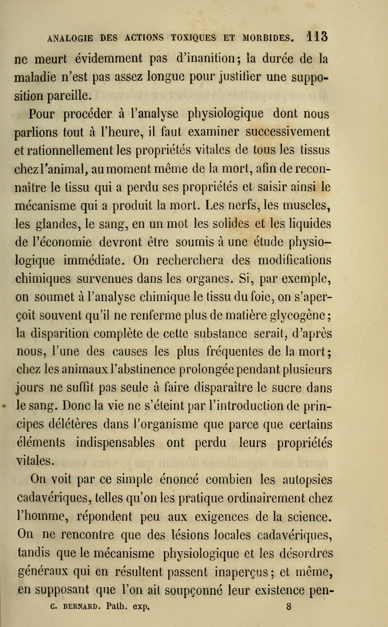 ne meurt évidemment pas d'inanition; la durée de la maladie n'est pas assez longue pour justifier une suppo- sition pareille. Pour procéder à l'analyse physiologique dont nous parlions tout à l'heure, il faut examiner successivement et rationnellement les propriétés vitales de tous les tissus chez l'animal, au moment même de la mort, afin de recon- naître le tissu qui a perdu ses propriétés et saisir ainsi le mécanisme qui a produit la mort. Les nerfs, les muscles, les glandes, le sang, en un mot les solides et les liquides de l'économie devront être soumis à une étude physio- logique immédiate. On recherchera des modifications chimiques survenues dans les organes. Si, par exemple, on soumet à l'analyse chimique le tissu du foie, on s'aper- çoit souvent qu'il ne renferme plus de matière glycogène ; la disparition complète de cette substance serait, d'après nous, l'une des causes les plus fréquentes de la mort ; chez les animaux l'abstinence prolongée pendant plusieurs jours ne suffit pas seule à faire disparaître le sucre dans le sang. Donc la vie ne s'éteint par l'introduction de prin- cipes délétères dans l'organisme que parce que certains éléments indispensables ont perdu leurs propriétés vitales. On voit par ce simple énoncé combien les autopsies cadavériques, telles qu'on les pratique ordinairement chez l'homme, répondent peu aux exigences de la science. On ne rencontre que des lésions locales cadavériques, tandis que le mécanisme physiologique et les désordres généraux qui en résultent passent inaperçus; et même, en supposant que l'on ait soupçonné leur existence pen- c. Bernard. Path. exp. 8