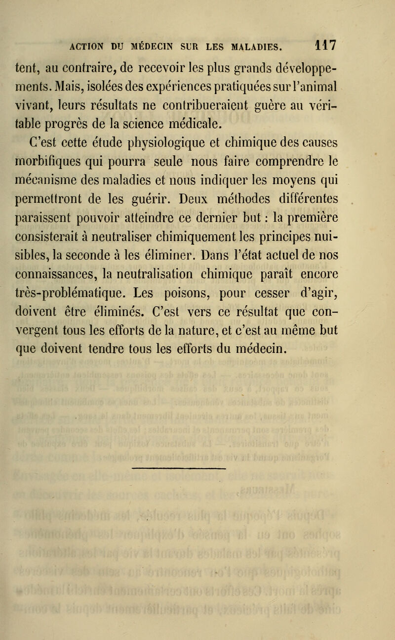tent, au contraire, de recevoir les plus grands développe- ments. Mais, isolées des expériences pratiquées sur l'animal vivant, leurs résultats ne contribueraient guère au véri- table progrès de la science médicale. C'est cette étude physiologique et chimique des causes rnorbifiques qui pourra seule nous faire comprendre le mécanisme des maladies et nous indiquer les moyens qui permettront de les guérir. Deux méthodes différentes paraissent pouvoir atteindre ce dernier but : la première consisterait à neutraliser chimiquement les principes nui- sibles, la seconde à les éliminer. Dans l'état actuel de nos connaissances, la neutralisation chimique paraît encore très-problématique. Les poisons, pour cesser d'agir, doivent être éliminés. C'est vers ce résultat que con- vergent tous les efforts de la nature, et c'est au même but que doivent tendre tous les efforts du médecin.