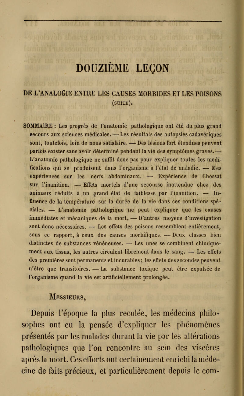 DOUZIÈME LEÇON DE L'ANALOGIE ENTRE LES CAUSES MORBIDES ET LES POISONS (suite). SOMMAIRE : Les progrès de l'anatomie pathologique ont été du plus grand secours aux sciences médicales. — Les résultats des autopsies cadavériques sont, toutefois, loin de nous satisfaire. — Des lésions fort étendues peuvent parfois exister sans avoir déterminé pendant la vie des symptômes graves.— L'anatomie pathologique ne suffit donc pas pour expliquer toutes les modi- fications qui se produisent dans l'organisme à l'état de maladie. — Mes expériences sur les nerfs abdominaux. — Expérience de Chossat sur l'inanition. — Effets mortels d'une secousse inattendue chez des animaux réduits à un grand état de faiblesse par l'inanition. — In- fluence de la température sur la durée de la vie dans ces conditions spé- ciales. — L'anatomie pathologique ne peut expliquer que les causes immédiates et mécaniques de la mort. — D'autres moyens d'investigation sont donc nécessaires. — Les effets des poisons ressemblent entièrement, sous ce rapport, à ceux des causes morbifiques. — Deux classes bien distinctes de substances vénéneuses. — Les unes se combinent chimique- ment aux tissus, les autres circulent librement dans le sang. — Les effets des premières sont permanents et incurables ; les effets des secondes peuvent n'être que transitoires. — La substance toxique peut être expulsée de l'organisme quand la vie est artificiellement prolongée. Messieurs, Depuis l'époque la plus reculée, les médecins philo- sophes ont eu la pensée d'expliquer les phénomènes présentés par les malades durant la vie par les altérations pathologiques que l'on rencontre au sein des viscères après la mort. Ces efforts ont certainement enrichi la méde- cine de faits précieux, et particulièrement depuis le com-