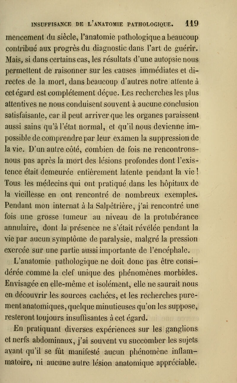 mencement du siècle, l'anatomie pathologique a beaucoup contribué aux progrès du diagnostic dans l'art de guérir. Mais, si dans certains cas, les résultats d'une autopsie nous permettent de raisonner sur les causes immédiates et di- rectes de la mort, dans beaucoup d'autres notre attente à cet égard est complètement déçue. Les recherches les plus attentives ne nous conduisent souvent à aucune conclusion satisfaisante, car il peut arriver que les organes paraissent aussi sains qu'à l'état normal, et qu'il nous devienne im- possible de comprendre par leur examen la suppression de la vie. D'un autre côté, combien de fois ne rencontrons- nous pas après la mort des lésions profondes dont l'exis- tence était demeurée entièrement latente pendant la vie ! Tous les médecins qui ont pratiqué dans les hôpitaux de la vieillesse en ont rencontré de nombreux exemples. Pendant mon internat à la Salpêtrière, j'ai rencontré une fois une grosse tumeur au niveau de la protubérance annulaire, dont la présence ne s'était révélée pendant la vie par aucun symptôme de paralysie, malgré la pression exercée sur une partie aussi importante de l'encéphale. L'anatomie pathologique ne doit donc pas être consi- dérée comme la clef unique des phénomènes morbides. Envisagée en elle-même et isolément, elle ne saurait nous en découvrir les sources cachées, et les recherches pure- ment anatomiques, quelque minutieuses qu'on les suppose, resteront toujours insuffisantes à cet égard. En pratiquant diverses expériences sur les ganglions et nerfs abdominaux, j'ai souvent vu succomber les sujets avant qu'il se fût manifesté aucun phénomène inflam- matoire, ni aucune autre lésion anatomique appréciable.