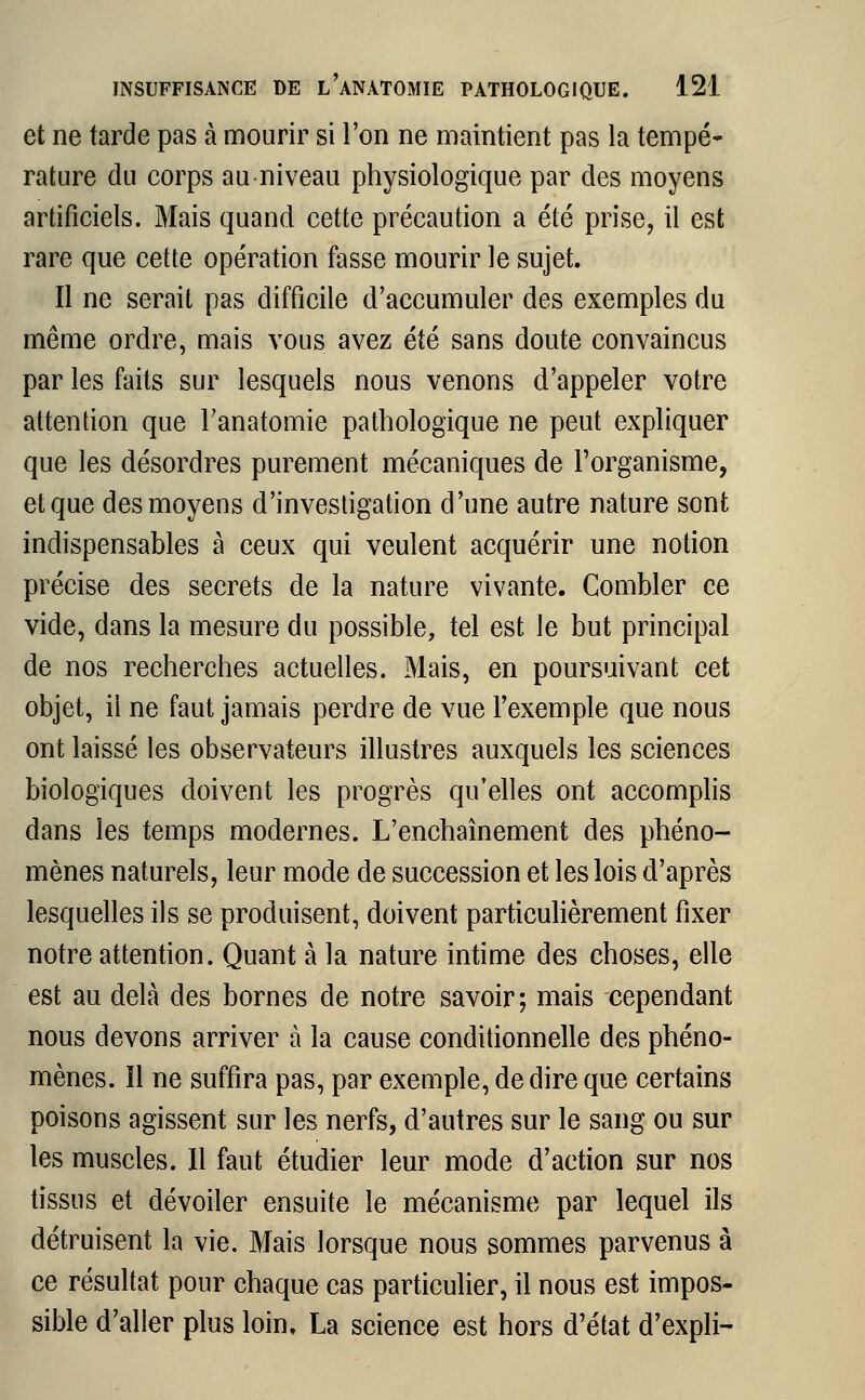 et ne tarde pas à mourir si l'on ne maintient pas la tempé- rature du corps au niveau physiologique par des moyens artificiels. Mais quand cette précaution a été prise, il est rare que cette opération fasse mourir le sujet. Il ne serait pas difficile d'accumuler des exemples du même ordre, mais vous avez été sans doute convaincus par les faits sur lesquels nous venons d'appeler votre attention que Fanatomie pathologique ne peut expliquer que les désordres purement mécaniques de l'organisme, et que des moyens d'investigation d'une autre nature sont indispensables à ceux qui veulent acquérir une notion précise des secrets de la nature vivante. Combler ce vide, dans la mesure du possible, tel est le but principal de nos recherches actuelles. Mais, en poursuivant cet objet, il ne faut jamais perdre de vue l'exemple que nous ont laissé les observateurs illustres auxquels les sciences biologiques doivent les progrès qu'elles ont accomplis dans les temps modernes. L'enchaînement des phéno- mènes naturels, leur mode de succession et les lois d'après lesquelles ils se produisent, doivent particulièrement fixer notre attention. Quant à la nature intime des choses, elle est au delà des bornes de notre savoir; mais cependant nous devons arriver à la cause conditionnelle des phéno- mènes, îl ne suffira pas, par exemple, dédire que certains poisons agissent sur les nerfs, d'autres sur le sang ou sur les muscles. Il faut étudier leur mode d'action sur nos tissus et dévoiler ensuite le mécanisme par lequel ils détruisent la vie. Mais lorsque nous sommes parvenus à ce résultat pour chaque cas particulier, il nous est impos- sible d'aller plus loin, La science est hors d'état d'expli-