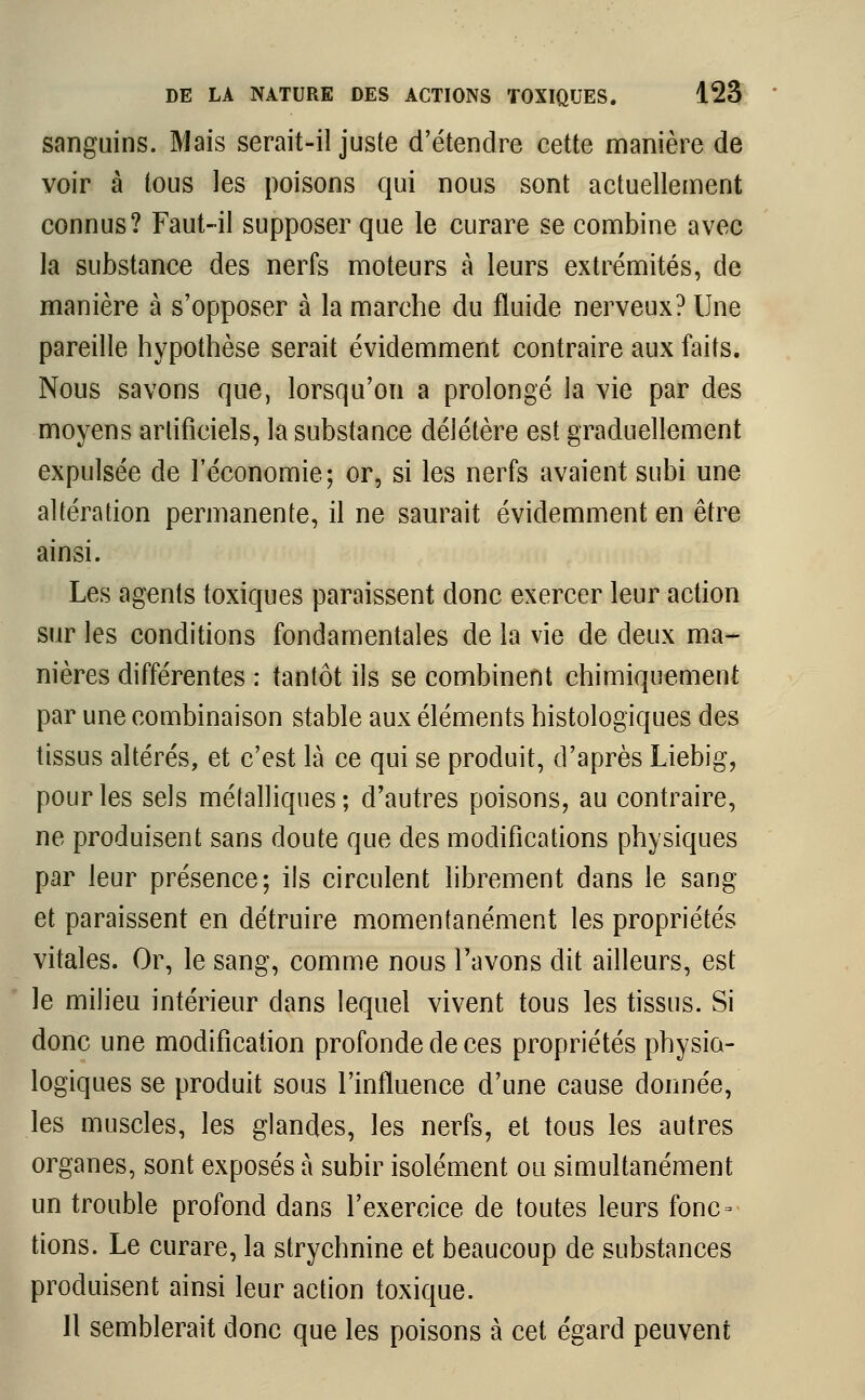 sanguins. Mais serait-il juste d'étendre cette manière de voir à tous les poisons qui nous sont actuellement connus? Faut-il supposer que le curare se combine avec la substance des nerfs moteurs à leurs extrémités, de manière à s'opposer à la marche du fluide nerveux? Une pareille hypothèse serait évidemment contraire aux faits. Nous savons que, lorsqu'on a prolongé la vie par des moyens artificiels, la substance délétère est graduellement expulsée de l'économie; or, si les nerfs avaient subi une altération permanente, il ne saurait évidemment en être ainsi. Les agents toxiques paraissent donc exercer leur action sur les conditions fondamentales de la vie de deux ma- nières différentes : tantôt ils se combinent chimiquement par une combinaison stable aux éléments histologiques des tissus altérés, et c'est là ce qui se produit, d'après Liebig, pour les sels métalliques; d'autres poisons, au contraire, ne produisent sans doute que des modifications physiques par leur présence; ils circulent librement dans le sang et paraissent en détruire momentanément les propriétés vitales. Or, le sang, comme nous l'avons dit ailleurs, est le milieu intérieur dans lequel vivent tous les tissus. Si donc une modification profonde de ces propriétés physio- logiques se produit sous l'influence d'une cause donnée, les muscles, les glandes, les nerfs, et tous les autres organes, sont exposés à subir isolément ou simultanément un trouble profond dans l'exercice de toutes leurs fonc = tions. Le curare, la strychnine et beaucoup de substances produisent ainsi leur action toxique. 11 semblerait donc que les poisons à cet égard peuvent