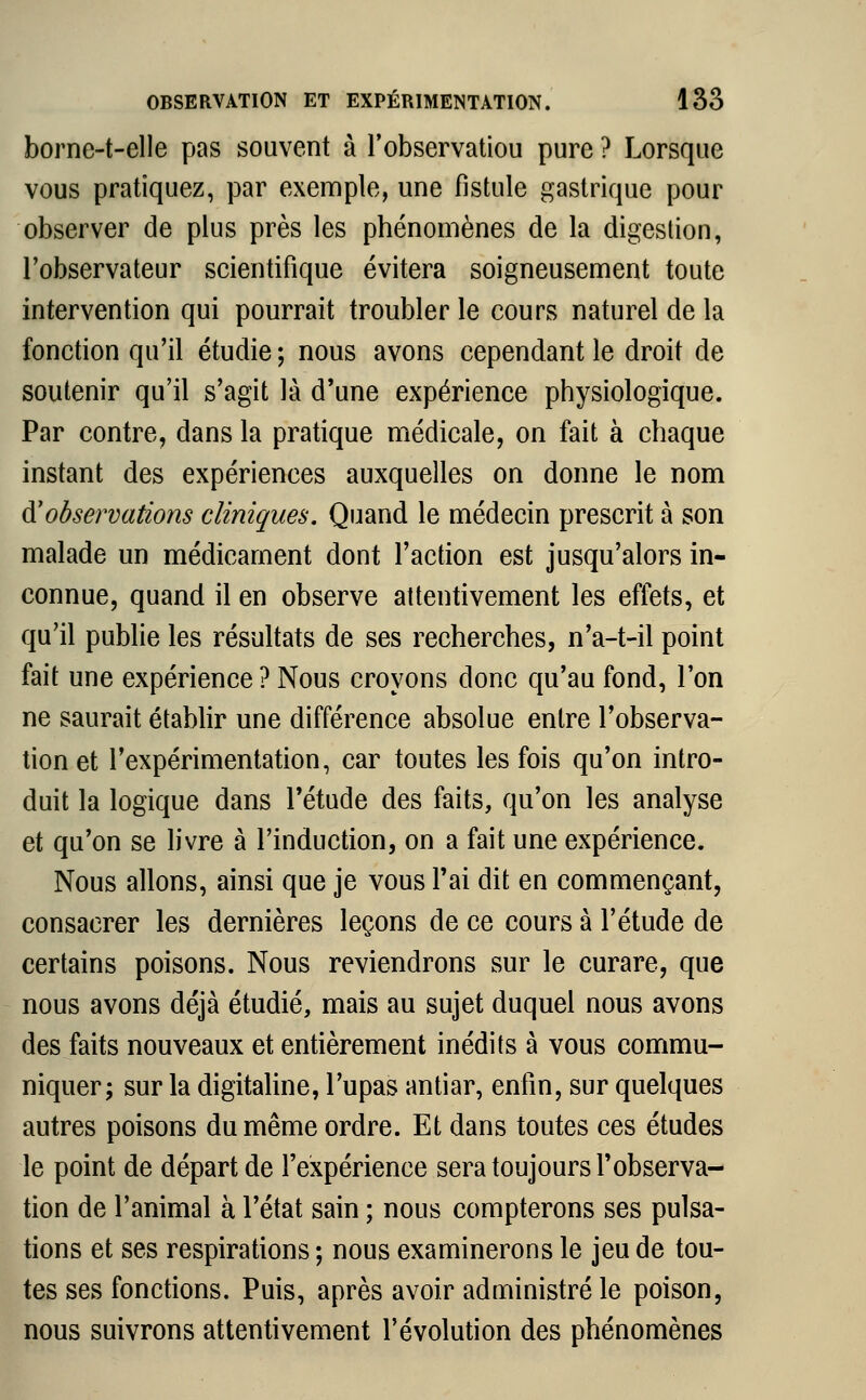 borne-t-elle pas souvent à l'observatiou pure ? Lorsque vous pratiquez, par exemple, une fistule gastrique pour observer de plus près les phénomènes de la digestion, l'observateur scientifique évitera soigneusement toute intervention qui pourrait troubler le cours naturel de la fonction qu'il étudie ; nous avons cependant le droit de soutenir qu'il s'agit là d'une expérience physiologique. Par contre, dans la pratique médicale, on fait à chaque instant des expériences auxquelles on donne le nom d'observations cliniques. Quand le médecin prescrit à son malade un médicament dont l'action est jusqu'alors in- connue, quand il en observe attentivement les effets, et qu'il publie les résultats de ses recherches, n'a-t-il point fait une expérience ? Nous croyons donc qu'au fond, l'on ne saurait établir une différence absolue entre l'observa- tion et l'expérimentation, car toutes les fois qu'on intro- duit la logique dans l'étude des faits, qu'on les analyse et qu'on se livre à l'induction, on a fait une expérience. Nous allons, ainsi que je vous l'ai dit en commençant, consacrer les dernières leçons de ce cours à l'étude de certains poisons. Nous reviendrons sur le curare, que nous avons déjà étudié, mais au sujet duquel nous avons des faits nouveaux et entièrement inédits à vous commu- niquer; sur la digitaline, l'upas antiar, enfin, sur quelques autres poisons du même ordre. Et dans toutes ces études le point de départ de l'expérience sera toujours l'observa- tion de l'animal à l'état sain ; nous compterons ses pulsa- tions et ses respirations ; nous examinerons le jeu de tou- tes ses fonctions. Puis, après avoir administré le poison, nous suivrons attentivement l'évolution des phénomènes