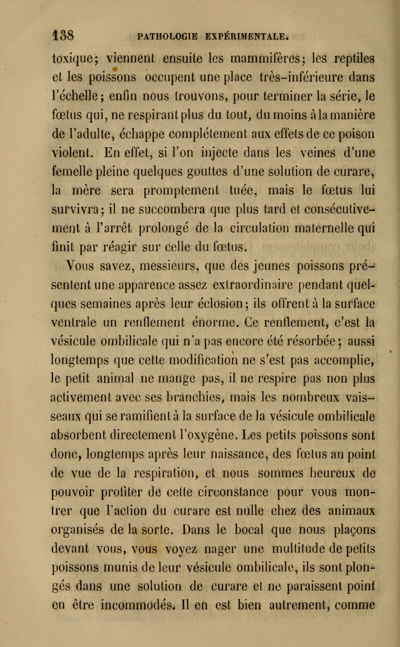 toxique; viennent ensuite les mammifères; les reptiles et les poissons occupent une place très-inférieure dans l'échelle; enfin nous trouvons, pour terminer la série, le fœtus qui, ne respirant plus du tout, du moins à la manière de l'adulte, échappe complètement aux effets de ce poison violent. En effet, si l'on injecte dans les veines d'une femelle pleine quelques gouttes d'une solution de curare, la mère sera promptement tuée, mais le fœtus lui survivra; il ne succombera que plus tard et consécutive- ment à l'arrêt prolongé de la circulation maternelle qui finit par réagir sur celle du fœtus. Vous savez, messieurs, que des jeunes poissons pré- sentent une apparence assez extraordinaire pendant quel- ques semaines après leur éclosion; ils offrent à la surface ventrale un renflement énorme. Ce renflement, c'est la vésicule ombilicale qui n'a pas encore été résorbée; aussi longtemps que cette modification ne s'est pas accomplie, le petit animal ne mange pas, il ne respire pas non plus activement avec ses branchies, mais les nombreux vais- seaux qui se ramifient à la surface de la vésicule ombilicale absorbent directement l'oxygène. Les petits poissons sont donc, longtemps après leur naissance, des fœtus au point de vue de la respiration, et nous sommes heureux de pouvoir profiter de cette circonstance pour vous mon- trer que l'action du curare est nulle chez des animaux organisés de la sorte. Dans le bocal que nous plaçons devant vous, vous voyez nager une multitude de petits poissons munis de leur vésicule ombilicale, ils sont plon- gés dans une solution de curare et ne paraissent point en être incommodés. Il en est bien autrement, comme