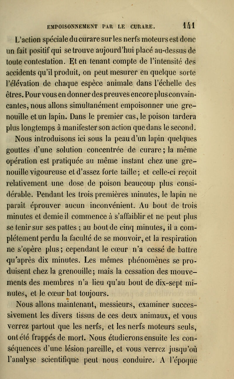 L'action spéciale du curare sur les nerfs moteurs est donc un fait positif qui se trouve aujourd'hui placé au-dessus de toute contestation. Et en tenant compte de l'intensité des accidents qu'il produit, on peut mesurer en quelque sorte l'élévation de chaque espèce animale dans l'échelle des êtres. Pour vous en donner des preuves encore pi us convain- cantes, nous allons simultanément empoisonner une gre- nouille et un lapin. Dans le premier cas, le poison tardera plus longtemps à manifester son action que dans le second. Nous introduisons ici sous la peau d'un lapin quelques gouttes d'une solution concentrée de curare ; la même opération est pratiquée au même instant chez une gre- nouille vigoureuse et d'assez forte taille; et celle-ci reçoit relativement une dose de poison beaucoup plus consi- dérable. Pendant les trois premières minutes, le lapin ne paraît éprouver aucun inconvénient. Au bout de trois minutes et demie il commence à s'affaiblir et ne peut plus se tenir sur ses pattes ; au bout de cinq minutes, il a com- plètement perdu la faculté de se mouvoir, et la respiration ne s'opère plus; cependant le cœur n'a cessé de battre qu'après dix minutes. Les mêmes phénomènes se pro- duisent chez la grenouille; mais la cessation des mouve- ments des membres n'a lieu qu'au bout de dix-sept mi- nutes, et le cœur bat toujours. Nous allons maintenant, messieurs, examiner succes- sivement les divers tissus de ces deux animaux, et vous verrez partout que les nerfs, et les nerfs moteurs seuls, ont été frappés de mort. Nous étudierons ensuite les con- séquences d'une lésion pareille, et vous verrez jusqu'où l'analyse scientifique peut nous conduire. À l'époque