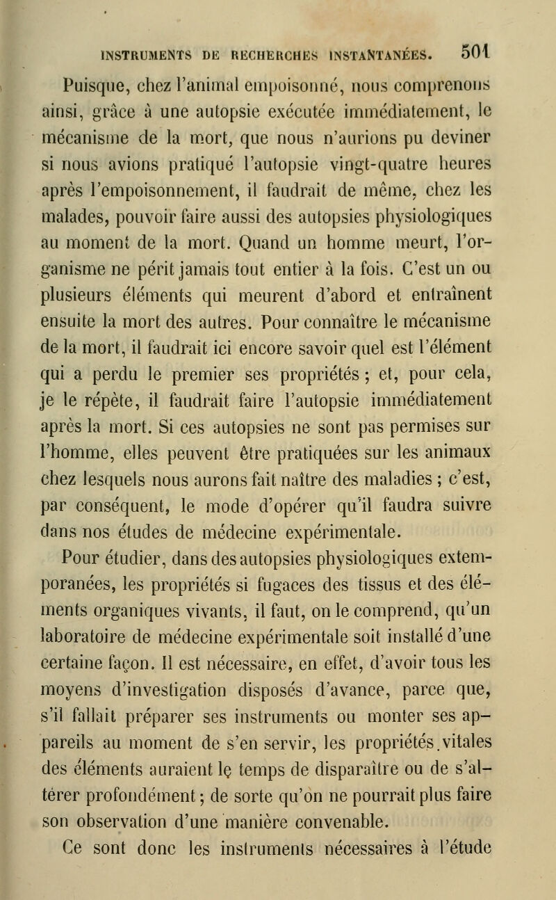 Puisque, chez l'animal empoisonné, nous comprenons ainsi, grâce à une autopsie exécutée immédiatement, le mécanisme de la mort, que nous n'aurions pu deviner si nous avions pratiqué l'autopsie vingt-quatre heures après l'empoisonnement, il faudrait de même, chez les malades, pouvoir faire aussi des autopsies physiologiques au moment de la mort. Quand un homme meurt, l'or- ganisme ne périt jamais tout entier à la fois. C'est un ou plusieurs éléments qui meurent d'abord et entraînent ensuite la mort des autres. Pour connaître le mécanisme de la mort, il faudrait ici encore savoir quel est l'élément qui a perdu le premier ses propriétés ; et, pour cela, je le répète, il faudrait faire l'autopsie immédiatement après la mort. Si ces autopsies ne sont pas permises sur l'homme, elles peuvent être pratiquées sur les animaux chez lesquels nous aurons fait naître des maladies ; c'est, par conséquent, le mode d'opérer qu'il faudra suivre dans nos études de médecine expérimentale. Pour étudier, dans des autopsies physiologiques extem- poranées, les propriétés si fugaces des tissus et des élé- ments organiques vivants, il faut, on le comprend, qu'un laboratoire de médecine expérimentale soit installé d'une certaine façon. 11 est nécessaire, en effet, d'avoir tous les moyens d'investigation disposés d'avance, parce que, s'il fallait préparer ses instruments ou monter ses ap- pareils au moment de s'en servir, les propriétés.vitales des éléments auraient le temps de disparaître ou de s'al- térer profondément ; de sorte qu'on ne pourrait plus faire son observation d'une manière convenable. Ce sont donc les instruments nécessaires à l'étude