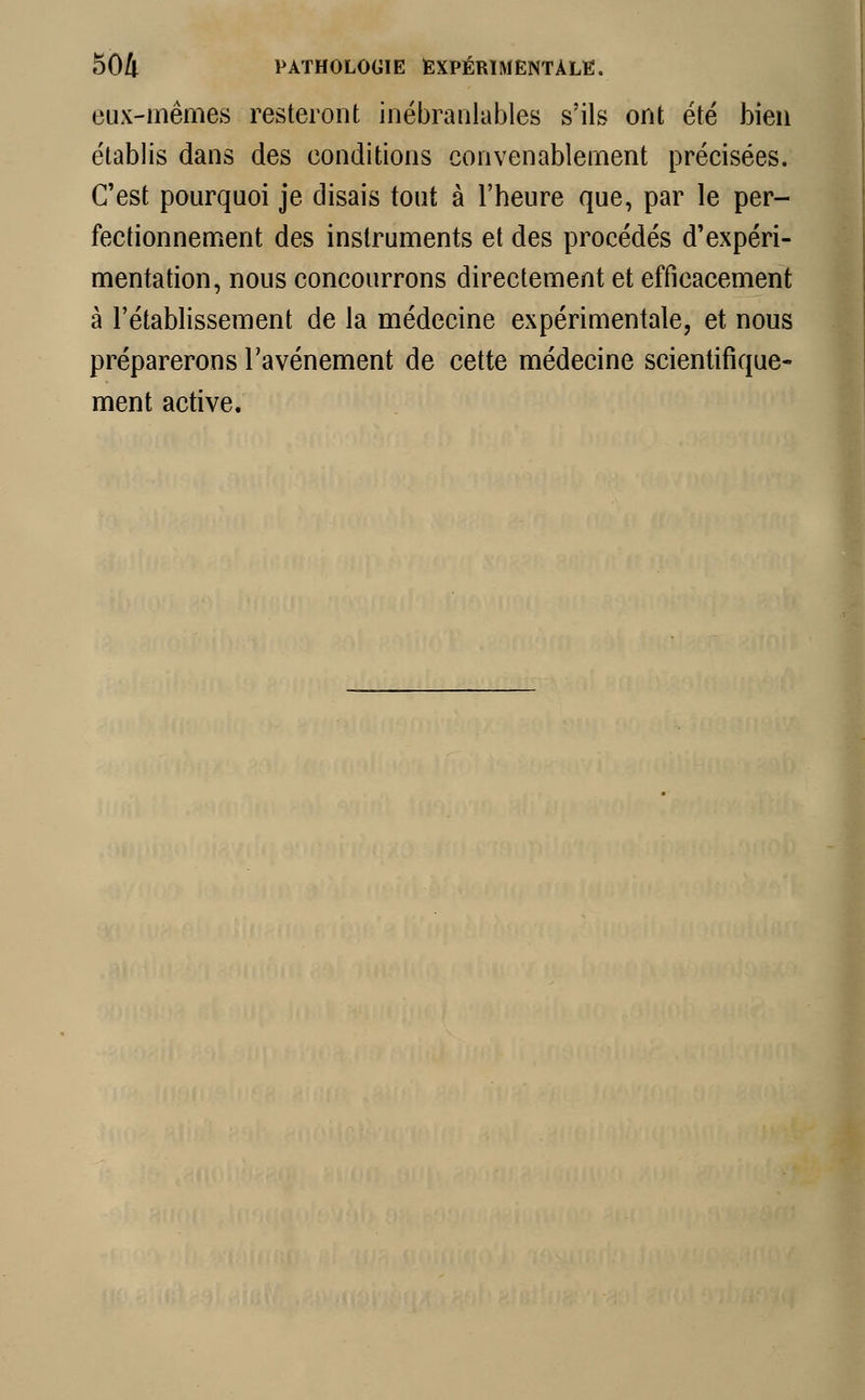 eux-mêmes resteront inébranlables s'ils ont été bien établis dans des conditions convenablement précisées. C'est pourquoi je disais tout à l'heure que, par le per- fectionnement des instruments et des procédés d'expéri- mentation, nous concourrons directement et efficacement à l'établissement de la médecine expérimentale, et nous préparerons l'avènement de cette médecine scientifique- ment active.