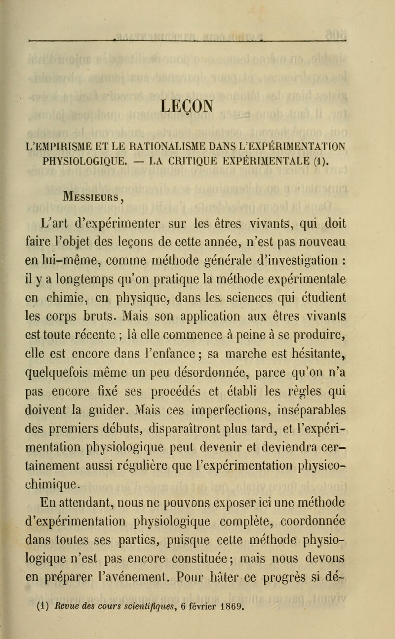 LEÇON L'EMPIRISME ET LE RATIONALISME DANS L'EXPÉRIMENTATION PHYSIOLOGIQUE. — LA CRITIQUE EXPÉRIMENTALE (1). Messieurs, L'art d'expérimenter sur les êtres vivants, qui doit faire l'objet des leçons de cette année, n'est pas nouveau en lui-même, comme méthode générale d'investigation : il y a longtemps qu'on pratique la méthode expérimentale en chimie, en physique, dans les. sciences qui étudient les corps bruts. Mais son application aux êtres vivants est toute récente ; là elle commence à peine à se produire, elle est encore dans l'enfance ; sa marche est hésitante, quelquefois même un peu désordonnée, parce qu'on n'a pas encore fixé ses procédés et établi les règles qui doivent la guider. Mais ces imperfections, inséparables des premiers débuts, disparaîtront plus tard, et l'expéri- mentation physiologique peut devenir et deviendra cer- tainement aussi régulière que l'expérimentation physico- chimique. En attendant, nous ne pouvons exposer ici une méthode d'expérimentation physiologique complète, coordonnée dans toutes ses parties, puisque cette méthode physio- logique n'est pas encore constituée ; mais nous devons en préparer l'avènement. Pour hâter ce progrès si dé- (1) Revue des cours scientifiques, 6 février 1869.