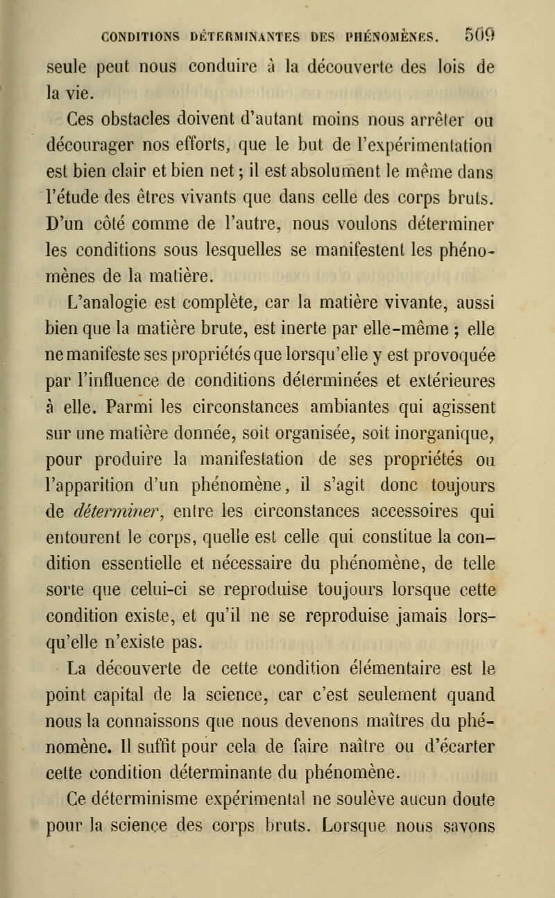 seule peut nous conduire à la découverte des lois de la vie. Ces obstacles doivent d'autant moins nous arrêter ou décourager nos efforts, que le but de l'expérimentation est bien clair et bien net ; il est absolument le même dans l'étude des êtres vivants que dans celle des corps bruts. D'un côté comme de l'autre, nous voulons déterminer les conditions sous lesquelles se manifestent les phéno- mènes de la matière. L'analogie est complète, car la matière vivante, aussi bien que la matière brute, est inerte par elle-même ; elle ne manifeste ses propriétés que lorsqu'elle y est provoquée par l'influence de conditions déterminées et extérieures à elle. Parmi les circonstances ambiantes qui agissent sur une matière donnée, soit organisée, soit inorganique, pour produire la manifestation de ses propriétés ou l'apparition d'un phénomène, il s'agit donc toujours de déterminer 1 entre les circonstances accessoires qui entourent le corps, quelle est celle qui constitue la con- dition essentielle et nécessaire du phénomène, de telle sorte que celui-ci se reproduise toujours lorsque cette condition existe, et qu'il ne se reproduise jamais lors- qu'elle n'existe pas. La découverte de cette condition élémentaire est le point capital de la science, car c'est seulement quand nous la connaissons que nous devenons maîtres du phé- nomène. Il suffît pour cela de faire naître ou d'écarter cette condition déterminante du phénomène. Ce déterminisme expérimental ne soulève aucun doute pour la science des corps bruts. Lorsque nous savons